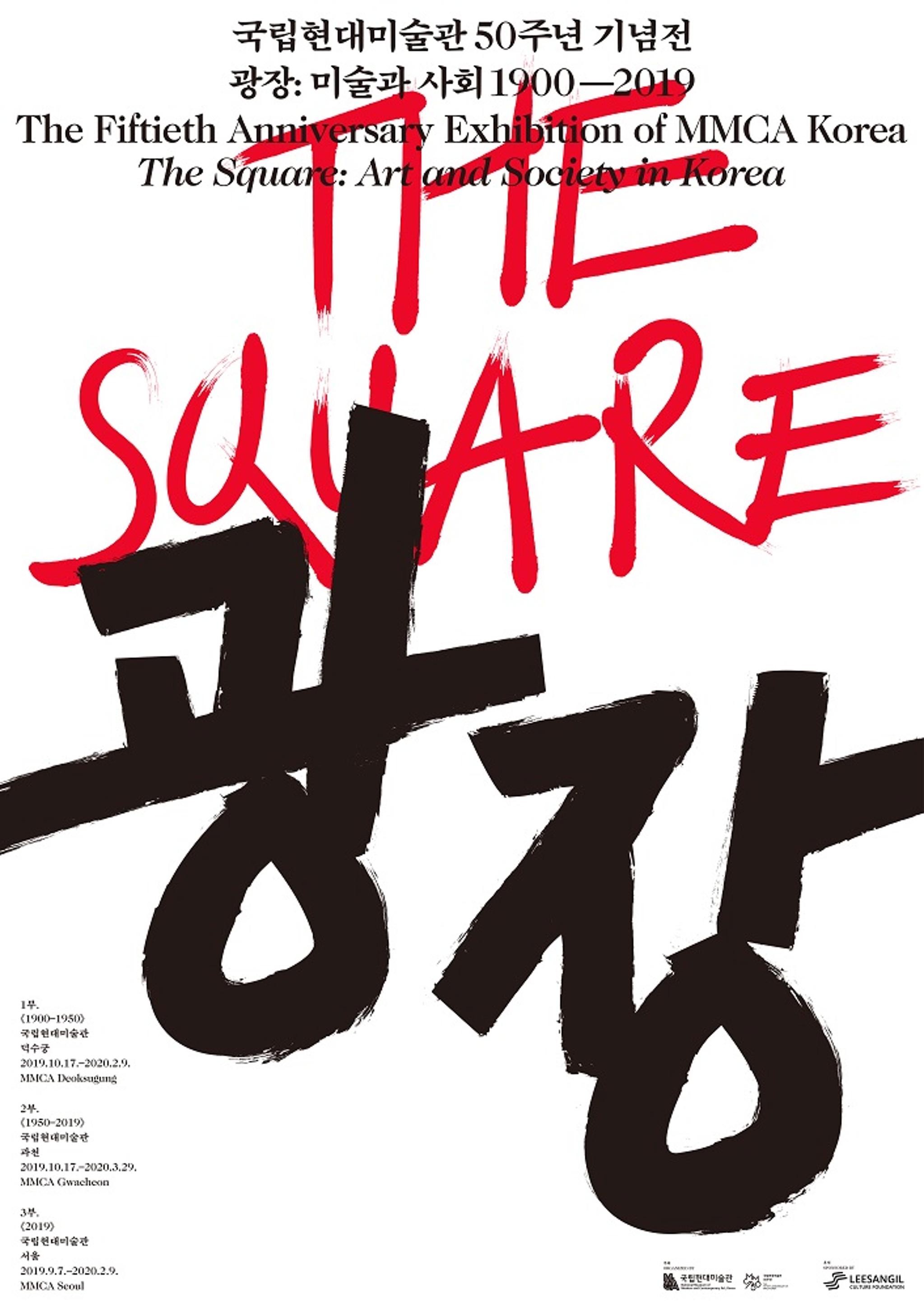 <p>국립현대미술관 50주년 기념전 <br>
		광장 : 미술과 사회 1900-2019 <br>
		The Fiftieth Anniversary Exhibition of MMCA Korea <br>
		The Square : Art and Society in Korea<br>
	</p>
	<p>THE SQUARE</p>
	<p>광장</p>
	<ul>
		<li>
			<ul>
				<li>1부.</li>
				<li>《1900-1950》</li>
				<li>국립현대미술관</li>
				<li>덕수궁</li>
				<li>2019.10.17-2020.2.9</li>
				<li>MMCA Deoksugung</li>
			</ul>
		</li>
		<li>
			<ul>
				<li>2부.</li>
				<li>《1950-2019》</li>
				<li>국립현대미술관</li>
				<li>과천</li>
				<li>2019.10.17-2020.3.29</li>
				<li>MMCA Gwacheon</li>
			</ul>
		</li>
		<li>
			<ul>
				<li>3부.</li>
				<li>《2019》</li>
				<li>국립현대미술관</li>
				<li>서울</li>
				<li>2019.9.7-2020.2.9</li>
				<li>MMCA Seoul</li>
			</ul>
		</li>
	</ul>