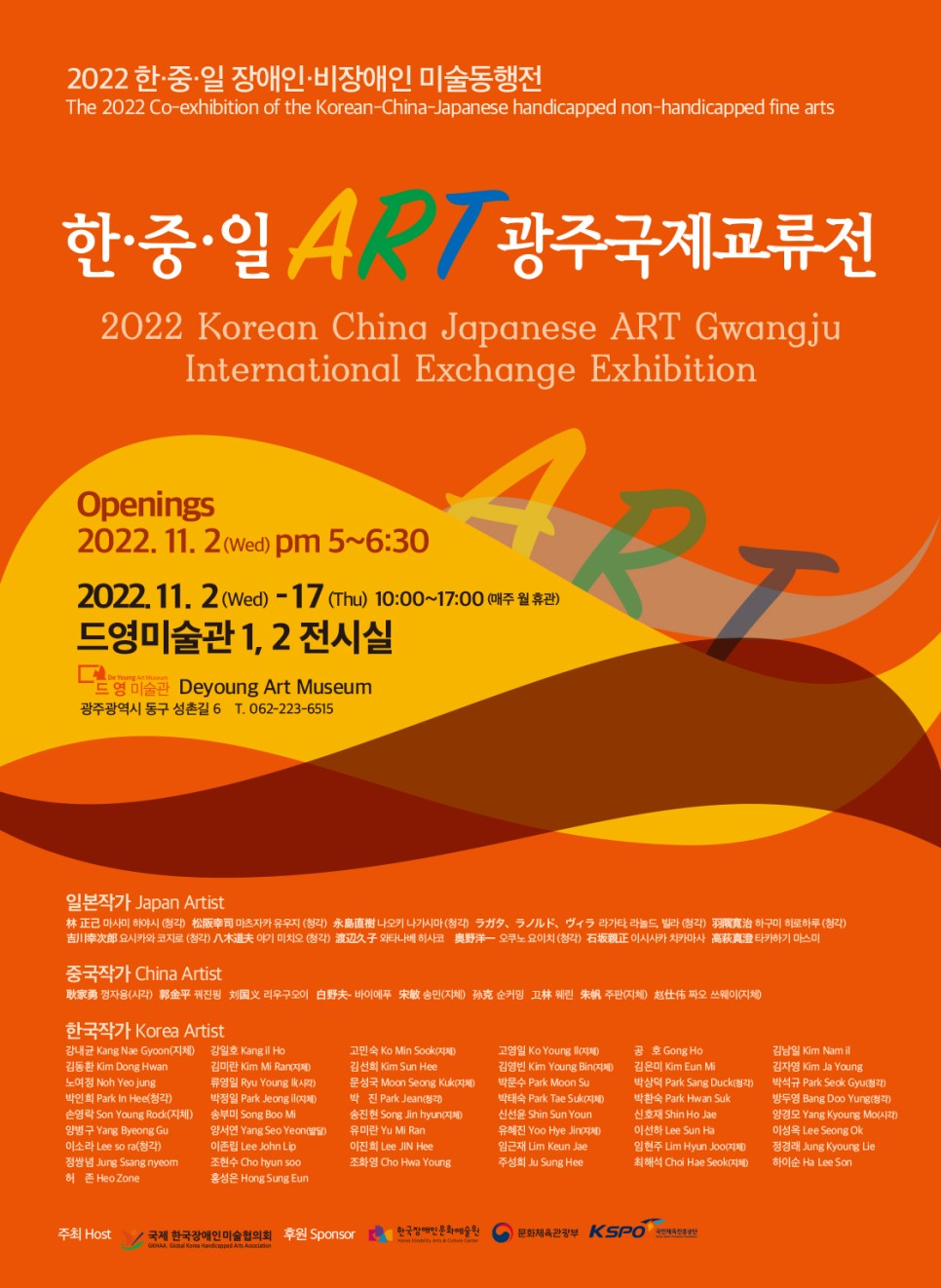 2022 한·중·일 장애인·비장애인 미술동행전 The 2022 Co-exhibition of the Korean-China-Japanese handicapped non-handicapped fine arts 한·중·일  광주국제교류전 2022 Korean China Japanese ART Gwangju International Exchange Exhibition Openings 2022. 11. 2(Wed) pm 5~6:30 2022.11. 2 (Wed) - 17 (Thu) 10:00~17:00 매주 월 휴관) 드영미술관 1, 2 전시실 De Young 드 영 미술관 Deyoung Art Museum 광주광역시 동구 성촌길 6 T. 062-223-6515 일본작가 Japan Artist 林 正 마사미 하야시 (청각) ) 마츠자카 유우지 (청각) S 케 요시카와 코지로 (청각) 야기 미치오 (청각) 나오키 나가시마 (청각) 구 와타나베 히사코 , 라가타 라드 빌라 (청각) 하구미 히로하루 (청각) - 오쿠노 요이치 (청각) 正 이사카 치카마사 AS 타카하기 마스미 중국작가 China Artist 家 껑자용(시각) 金 꿔진핑 치는 리우구오이 夫 바이에푸 송민 (지체) 호 순커밍 꼬林 린 - 주판(지체) 짜오 쓰웨이(지체)  한국작가 Korea Artist 강내균 Kang Nae Gyoon(지체) 강일호 Kangil Ho 김동환 Kim Dong Hwan 김미란 Kim M Ran지제) 노여정 Noh Yeojung 류영일 Ryu Young K(시각) 박인희 Park in Hee(청각) | 박정일 Park Jeong |  손영락 Son Young Rodk(지체) 송부미 Song Boo M 양병구 Yang Byeong Gu 양서연 Yang Seo Yeon(발달) 이소라 Lee so ra (청각) 이존립 Lee John Lip 정쌍념 Jung Ssang nyeom 조현수 Cho hyun soo 81 Heo Zone 홍성은 Hong Sung Eun 고민숙 Ko Min Sook 지체) 김선희 Kim Sun Hee 문성국 Moon Seong Kuk(지체) 송진현 Song in hyun 유미란 Yu M Ran 이진희 Lee JIN Hee 조화영 Cho Hwa Young 고영일 Ko Young | 김영빈 Kim Young Bin(지체) 박문수 Park Moon Su 박태숙 Park Tae Sukt (지체) 신선윤 Shin Sun Youn 유혜진 Yoo Hye Jin 임근재 Lim Keun Jae 주성희 Ju Sung Hee 공 호 Gong Ho 김은미 Kim Eun M 박상덕 Park Sang Duck(청각) 박환숙 Park Hwan Suk 신호재 Shin Ho Jae 0416 Lee Sun Ha 임현주 Lim Hyun Joo(지체) 최해석 Chai Hae Seok ) 김남일 Kim Namil 김자영 Kim Ja Young 박석규 Park Seok Gyu 방두영 Bang Doo Yung (청각) 양경모 Yang Kyoung Mo(시각) 이성옥 Lee Seong Ok 정경래 Jung Kyoung Lie 하이순 Ha Lee Son 주최 HOST / 국제 한국장애인미술협의회  후원 한국장애인문화예술원, 문화체육관광부, 국민체육진흥공단