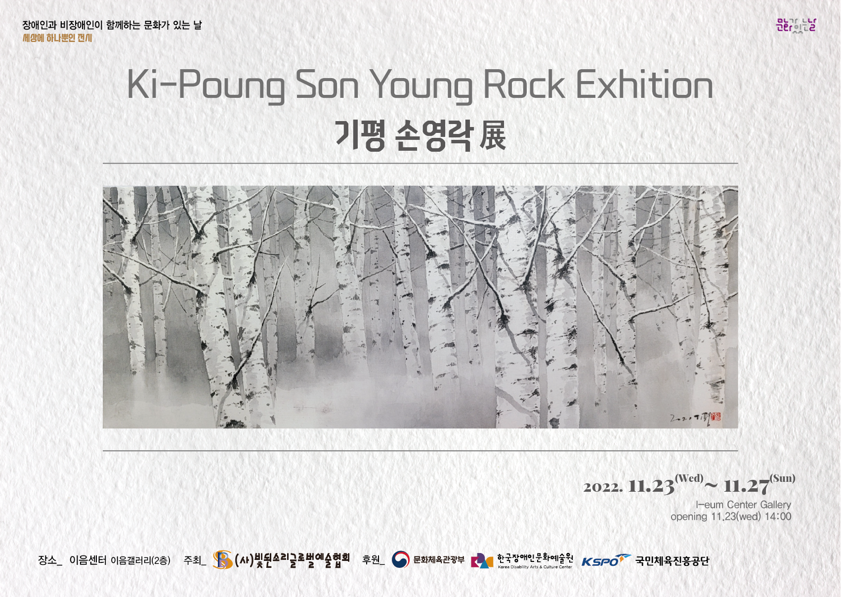 장애인과 비장애인이 함께하는 문화가 있는 날 세상에 하나뿐인 전시 Ki-Poung Son Young Rock Exhition 기평 손영락展 2022. 11.23 - 11.27 I-eum Center Gallery opening 11.23(wed) 14:00 장소_ 이음센터 이음갤러리(2층) 주최 (사)빛된소리글로벌예술협회 후원 후원 문화체육관광부 한국장애인문화예술원 KSPO 국민체육진흥공단