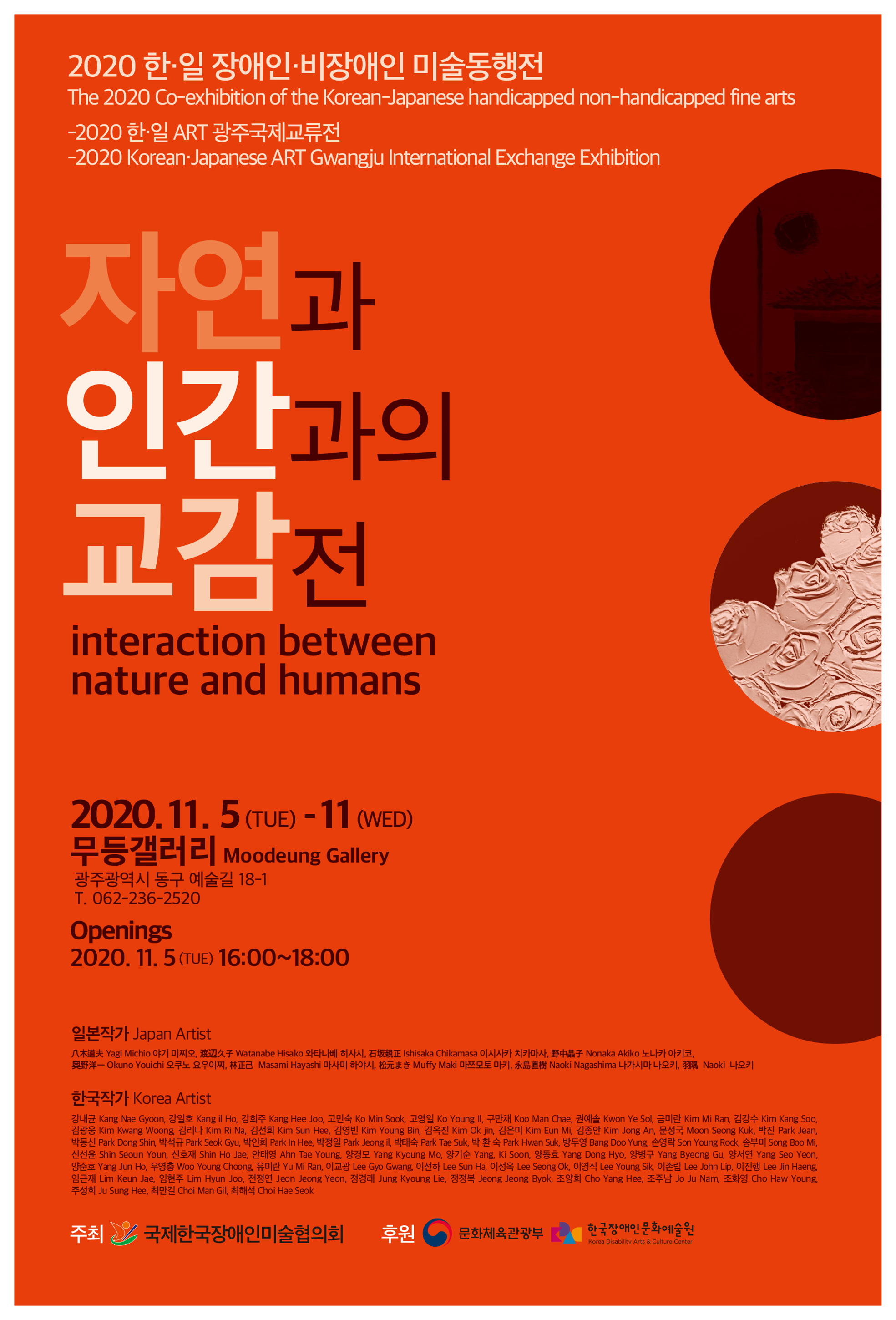 2020 한·일 장애인·비장애인 미술동행전
The 2020-Co-exhibition of the Korea-Japanese handicapped non-handicapped fine fine arts 
-2020 한·일 ART 광주국제교류전
-2020 Korea·Japanese ART Gwangju International Exchange Exhibition
자연과 인간과의 교감전 | interaction between nature and humans 
2020.11.5(TUE)-11(WED) 무등갤러리 Moodeung Gallery 광주광역시 동구 예술길 18-1 T.062-236-2520
Openings 2020.11.5(TUE) 16:00~18:00
<p>일본작가 Japan Artist | 야기 미찌오, 와타나베 히사코, 이시사카 치카마사, 노나카 아키코, 오쿠노 요우이찌, 마사미 하야시, 마쯔모토 마키, 나오키 나가시마, 히로하루 하스미</p>
<p>한국작가 Korea Artist | 강내균, 강일호, 강희주, 고영일, 고민숙, 구만채, 곽수봉, 권예솔, 금미란, 김강수, 김광웅, 김리나, 김선희, 김영빈, 김옥진, 김은미, 김종안, 문성국, 박동신, 박석규, 박인희, 박정일, 박 진, 박태숙, 박환숙, 방두영, 손영락, 송부미, 신선윤, 신호재, 안태영, 양경모, 양기순, 양동효, 양병구, 양서연, 양준호, 우영충, 유미란, 이교광, 이선하, 이성옥, 이영식, 이존립, 이진행, 임근재, 임현주, 전정연, 정경래, 정정복, 조양희, 조주남, 조화영, 주성희, 최만길, 최해석</p>
주최 국제한국장애인미술협의회, 후원 문화체육관광부, 한국장애인문화예술원