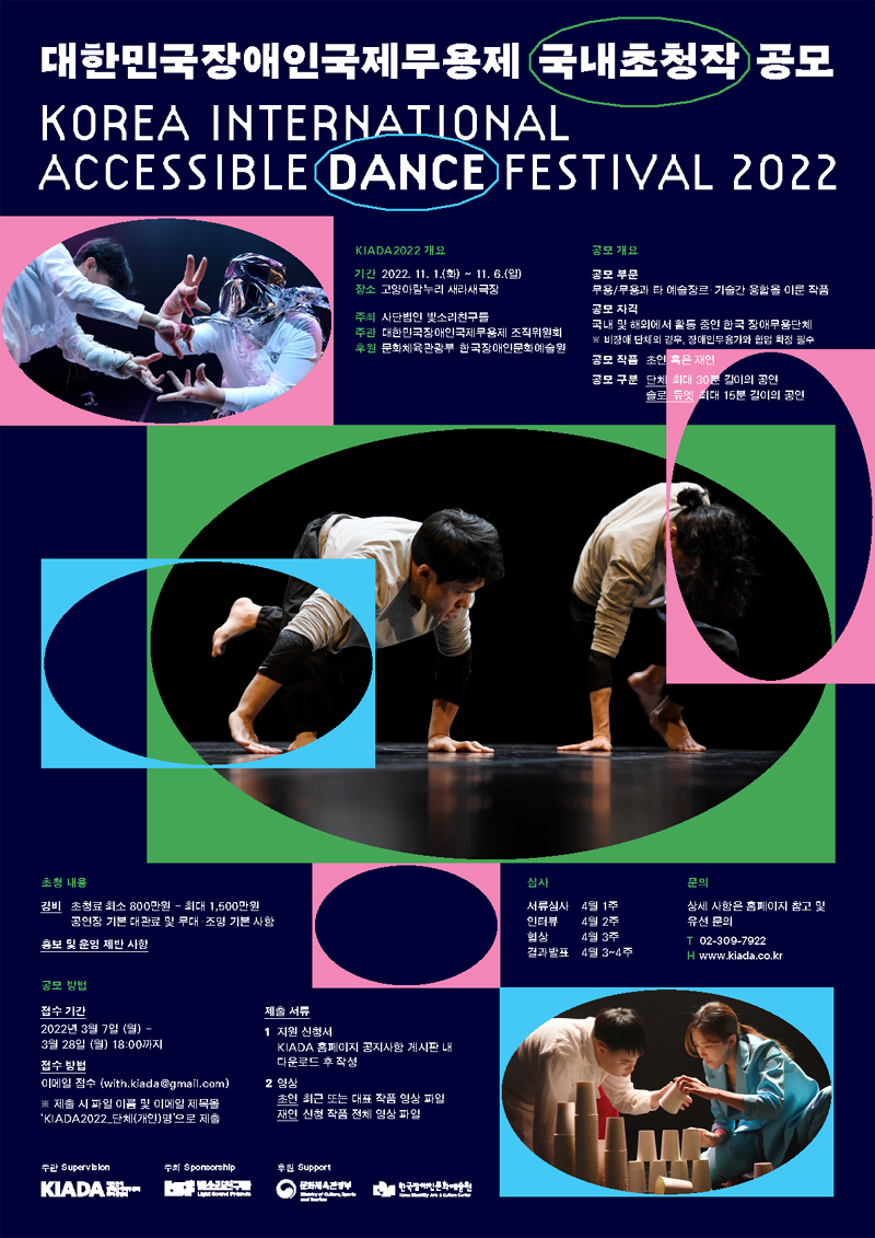 2022년 제 7회 대한민국장애인국제무용제 KIADA2022 국내초청작 공모 Korea International Accessible Dance Festival 2022 KIADA2022 개요 기간: 2022년 11월 1일(화) ~ 2021년 11월 6일(일) 장소: 고양아람누리 새라새극장 주최: 사단법인 빛소리친구들 주관: KIADA 조직위원회 후원: 문화체육관광부 · 한국장애인문화예술원  공모개요 공모부문: 무용/무용과 타 예술장르 및 기술간 융합을 이룬 작품 공모자격: 국내 및 해외에서 활동 중인 한국 장애무용단체(비장애 단체의 경우, 장애인무용가와 협업 확정 필수) 공모작품: 초연 혹은 재연 공모구분: (단체)최대 30분 길이의 공연 (솔로 및 듀엣)최대 15분 길이의 공연  초청내용 1) 경비: 초청료 최소 800만원 - 최대 1,500만원, 공연장 기본 대관료 및 무대조명 기본사항 2) 홍보 및 운영 제반사항  공모 방법 접수기간: 2022년 3월 7일(월) ~ 2022년 3월 28일(월) 18:00까지 접수방법: 이메일접수(with.kiada@gmail.com) ※ 제출 시 파일 이름 및 이메일 제목을 ‘KIADA2022_단체(개인)명’으로 제출  제출서류 1 지원신청서 KIADA 홈페이지 공지사항 게시판 내 다운로드 후 작성 2 영상: 초연-최근 또는 대표 작품 영상 파일, 재연-신청 작품 전체 영상 파일  심사 서류심사: 4월 1주 인터뷰: 4월 2주 협상: 4월 3주 결과발표: 4월 3~4주  문의: 상세사항은 홈페이지 참고 및 유선 문의  전화: 02-309-7922 홈페이지: www.kiada.co.kr