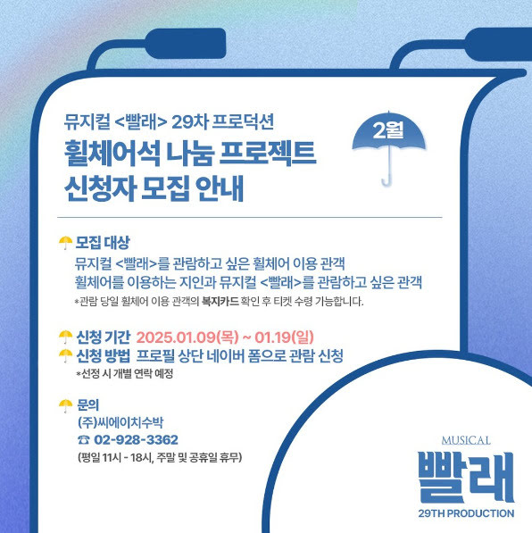 뮤지컬 <빨래> 29차 프로덕션 휠체어석 나눔 프로젝트 신청자 모집 안내. 2월.
모집대상. 뮤지컬 빨래를 관람하고 싶은 휠체어 이용 관객. 휠체어를 이용하는 지인과 뮤지컬 빨래를 관람하고 싶은 관객.
*관람 당일 휠체어 이용 관객의 복지카드 확인 후 수령 가능합니다.
신청기간. 2025년 1월 9일 목요일부터 1월 19일 일요일까지.
신청방법. 프로필 상단 네이버 폼으로 관람 신청. *선정 시 개별 연락 예정.
문의. (주)씨에이치수박. 02-928-3362
평일 오전 열한시부터 오후 여섯시, 주말 및 공휴일 휴무.
뮤지컬 빨래 29차 프로덕션.