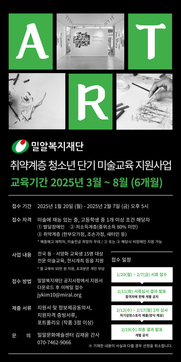 밀알복지재단
취약계층 청소년 단기 미술교육 지원사업
교육기간 2025년 3월 ~ 8월 (6개월)
접수 기간 2025년 1월 20일 월요일부터 2025년 2월 7일 금요일 오후 5시
접수 자격 미술에 재능 있는 중, 고등학생 중 1개 이상 조건 해당자
1. 발달장애인 2. 저소득계층(중위소득 80% 미만) 3. 취약계층 (한부모가정, 조손가정, 새터민 등)
* 예중예고 재학자, 미술전공 희망자 우대 / 2 또는 3 해당시 비장애인 지원 가능
사업내용 전국 동·서양화 교육생 15명 대상 전문 미술교육, 전시개최 등을 지원
* 월 교육비 55만 원 지원, 초과분은 개인 부담
접수 방법 밀알복지재단 공지사항에서 지원서 다운로드 후 이메일 접수 jykim10@miral.org
제출서류 지원서 및 정보제공동의서, 지원자격 증빙서류, 포트폴리오 (작품 3점 이상)
문의 밀알문화예술센터 김재윤 간사 070-7462-9066
접수일정
1/20(월)~2/7(금) 서류접수 → 2/11(화) 서류심사 결과 발표 합격자에 한해 개별공지 → 2/12(수)~2/17(월) 2차 심사 자기성장스토리 제출(양식 제공) → 2/19(수) 최종 결과 발표 개별공지