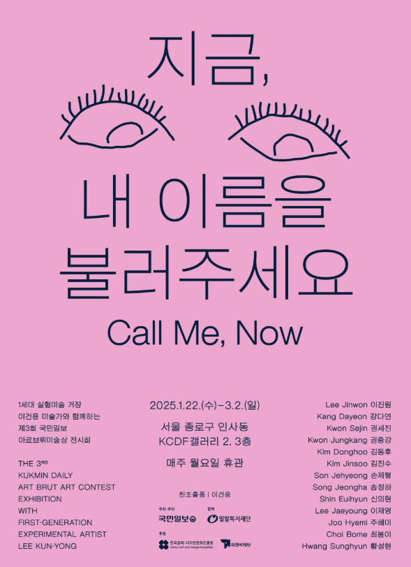 지금, 내 이름을 불러주세요
Call Me, Now
1세대 실험미술 거장 이건용 미술가와 함께하는 제3회 국민일보 아르브뤼미술상 전시회
The 3rd Kukmin Daily Art Brut Art Contest Exhibition with first-generation experimental artist Lee Kun-yong
2025년 1월 22일 수요일부터 3월 2일 일요일까지
서울 종로구 인사동 KCDF갤러리 2, 3층
매주 월요일 휴관
찬조출품 : 이건용
주최·주관: 국민일보
협력: 밀알복지재단
후원: 한국공예디자인문화진흥원, 티앤씨재단
이진원
강다연
권세진
권중강
김동후
김진수
손제형
송정하
신의현
이재영
주혜미
최봄이
황성현