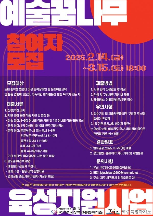 예술꿈나무 육성지원사업 참여자모집
2025년 2월 14일 금요일부터 3월 15일 토요일 오후 6시까지
모집대상: 도내 중학생 연령대 이상 등록장애인 중 문화예술교육 및 활동 경험이 있으며, 지속적인 창작활동에 대한 욕구가 있는 자

제출서류
1. 신청(추천)서
2. 지원 분야 관련 작품 사진 및 영상 등
- 미술 분야: 3~5점 이내의 작품 사진 및 1분 이내의 작품 활동 영상
- 음악 분야: 1곡 이상의 1분 이내 연주(가창) 영상
- 문학 분야
운문부문-시 또는 동시 3~5편
산문부문-단편소설 A4 5~10장
중편소설 A4 11~20장
수필 A4 2장 이상
동화 A4 3장 이상 작품
- 기타 분야의 경우 담당자 사전 문의 바람
3. 별도첨부(선택사항)
- 예술분야 전문가 추천서
- 대회 수상·활동 내역 증빙자료
- 경제상황 증빙서류(수급자·차상위 해당)
제출방법
1. 서류 양식 다운로드 후 작성
2. 작성 및 구비서류 기한 내 제출
3. 제출방법: 이메일/방문/우편 접수
유의사항
1. 접수기간 내 제출서류를 모두 구비한 후 신청되어야 유효함
2. 타 기관 유사사업 참여자 제한*
*대상자 선정 이후라도 유사 사업 참여 중으로 판명될 경우 취소 예쩡
결과발표
1. 발표일정: 2025년 3월 25일(화) 예정
2. 공고방법: 홈페이지 기사 게재 및 개별통보
문의사항
1. 유선: 735-2626(문화예술팀)
2. 메일: jejuableart2600@hanmail.net
3. 주소: 제주 서귀포시 인정오름로 24
본 사업은 제주특별자치도에서 지원하는 '장애인문화예술참여 및 체험확대사업'의 일환으로 운영됩니다.
사회복지법인 서귀포시장애인종합복지관, 제주특별자치도