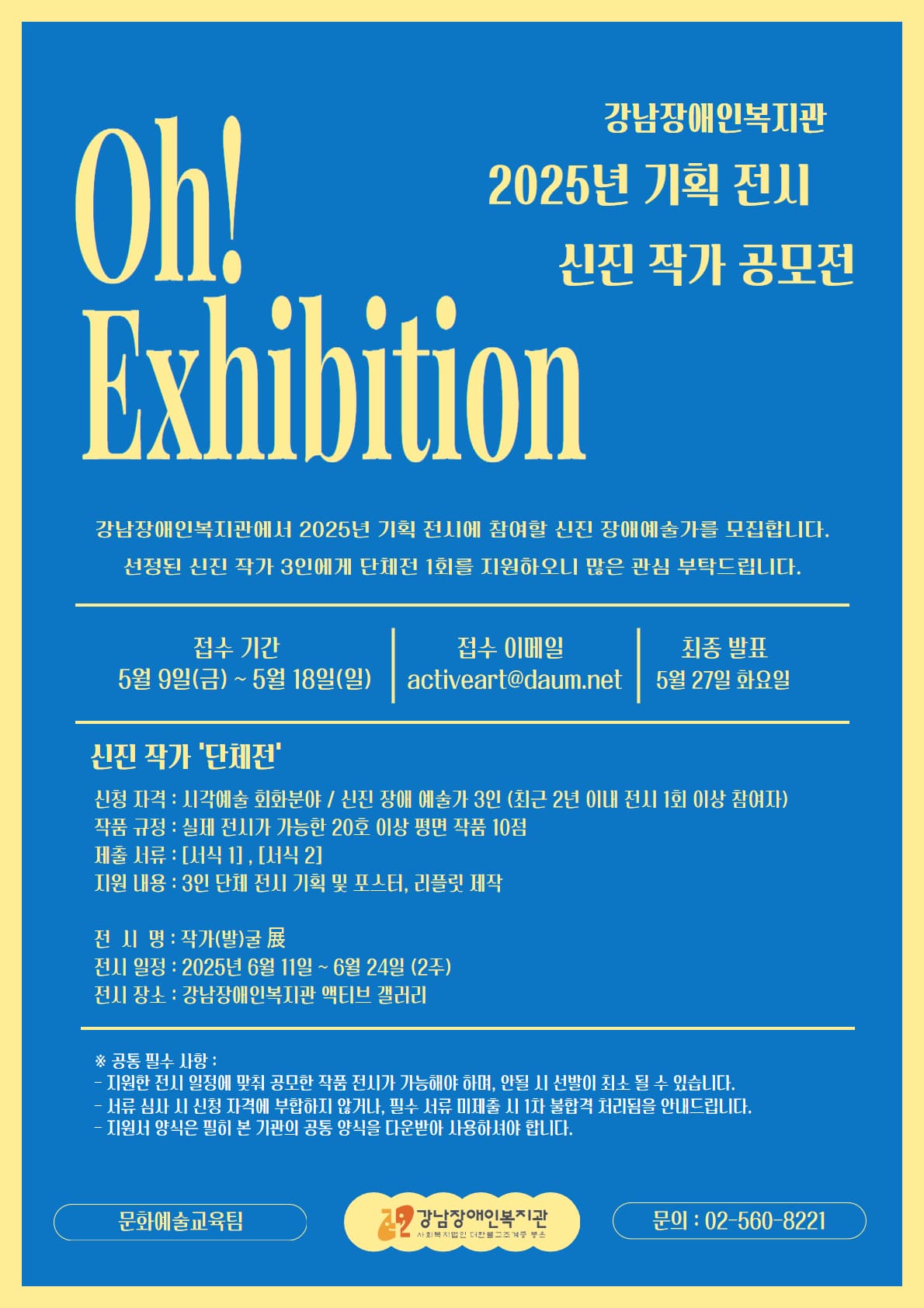 강남장애인복지관
2025년 기획 전시
신진 작가 공모전

Oh! EXhibition(오! 전시회)

강남장애인복지관에서 2025년 기획 전시에 참여한 신진 장애예술가를 모집합니다.
선정된 신진 작가 3인에게 단체전 1회를 지원하오니 많은 관심 부탁드립니다.

접수 기간: 5월 9일(금) ~ 5월 18일(일)
접수 이메일: activeart@daum.net
최종 발표: 5월 27일 화요일

신진 작가 '단체전'
신청 자격: 시각예술 회화분야 / 신진 장애 예술가 3인(최근 2년 이내 전시 1회 이상 참여자)
작품 규정: 실제 전시가 가능한 20호 이상 평면 작품 10점
제출 서류: [서식1], [서식2]
지원 내용: 3인 단체 전시 기획 및 포스터, 리플릿 제작

전시명: 작가(발)굴 展(전)
전시 일정: 2025년 6월 11일 ~ 6월 24일 (2주)
전시 장소: 강남장애인복지관 액티브 갤러리

* 공통 필수 사항:
- 지원한 전시 일정에 맞춰 공모한 작품 전시가 가능해야 하며, 안될 시 선발이 취소될 수 있습니다.
- 서류 심사 시 신청 자격에 부합하지 않거나, 필수 서류 미제출 시 1차 불합격 처리됨을 안내드립니다.
- 지원서 양식은 필히 본 기관의 공통 양식을 다운받아 사용하셔야 합니다.

문화예술교육팀
강남장애인복지관 
문의: 02-560-8221