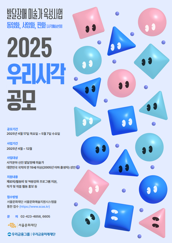 발달장애 미술가 육성사업
동양화, 서양화, 판화 [시각예술분야]

2025 우리시각 공모

공모기간
2025년 4월 17일 목요일 ~ 5월 7일 수요일

사업기간
2025년 4월 ~ 12월

사업대상
시각분야 신진 발달장애 미술가
대한민국 국적의 만 19세 이상(2005년 이하 출생자) 성인

지원내용
재료비/활동비 및 역량강화 프로그램 지원,
작가 및 작품 활동 홍보 등

접수방법
서울문화재단 서울문화예술지원시스템을 통한 접수 (https://www.scas.kr/)

문의 02-423-4856, 6605

서울문화재단
우리금융그룹 우리금융미래재단