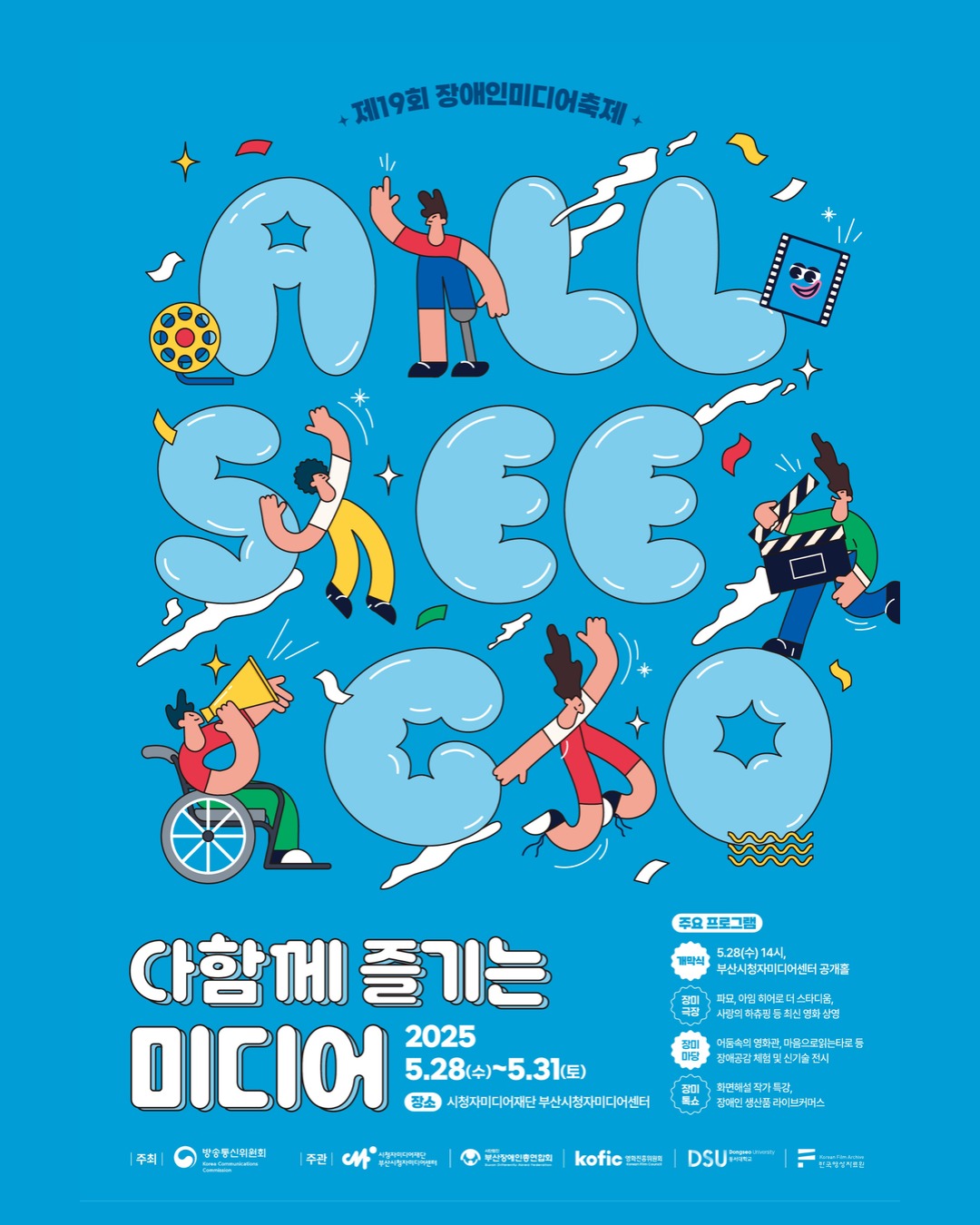 제19회 장애인미디어축제

ALL SEE GO

다함께 즐기는
미디어

2025
5.28(수)~5.31(토)
장소 : 시청자미디어재단 부산시청자미디어센터

주요 프로그램
개막식 : 5.28(수) 14시, 부산시청자미디어센터 공개홀
장미극장 : 파묘, 아임 히어로 더 스타디움, 사랑의 하츄핑 등 최신 영화 상영
장미마당 : 어둠속의 영화관, 마음으로읽는타로 등 장애공감 체험 및 신기술전시
장미톡쇼 : 화면해설 작가 특강, 장애인 생산품 라이브커머스

주최 : 방송통신위원회
주관 : 시청자미디어재단 부산시청자미디어센터, 부산장애인총연합회, 영화진흥원회, 동서대학교, 한국영상자료