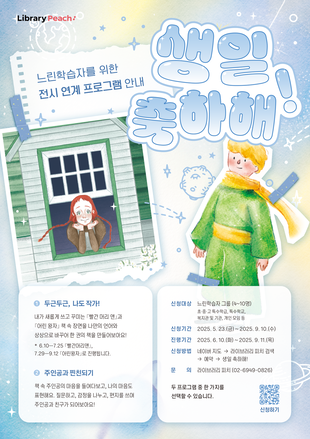 Library Peach

느린학습자를 위한
전시 연계 프로그램 안내

생일 축하해

1. 두근두근, 나도 작가!
내가 새롭게 쓰고 꾸미는 『빨간 머리 앤』과 『어린 왕자』  책 속 장면을 나만의 언어의 상상으로 바꾸어 한 권의 책을 만들어보아요!
*6,10-7.25 『빨간 머리 앤』, 7.29-912 『어린 왕자』로 진행됩니다.

2. 주인공과 찐친되기
책 속 주인공의 마음을 들여다보고, 나의 마음도 표현해요 질문하고, 감정을 나누고, 편지를 쓰며 주인공과 친구가 되어보아요!

신청대상: 느린학습자 그룹 (4-10명)
초중고 특수학급, 특수학교, 복지관 및 기관, 개인 모임 등
신청기간: 2025.5.23.(금)~2025.9.10(수)
진행기간: 2025.6.10(화)~2025.9.11.(목)
신청방법: 네이버 지도 → 라이브러리 피치 검색
→ 예약 → 생일 축하해!
문의 :  라이브러리 피치 (02-6949-0826)

두 프로그램 중 한 가지를 선택할 수 있습니다.
큐알코드 신청하기
