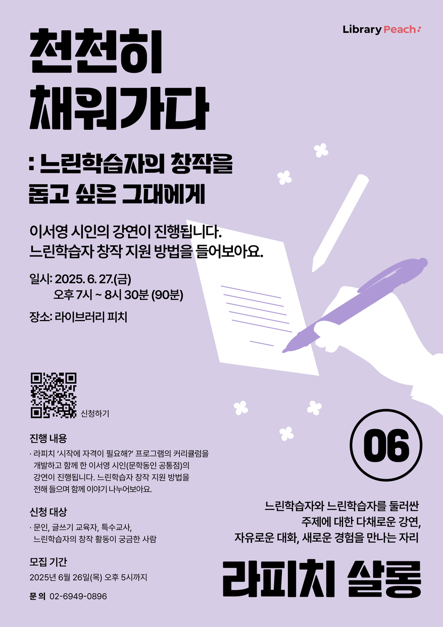 Library Peach 라이브러리 피치

천천히 채워가다
: 느린학습자의 창작을 돕고 싶은 그대에게

이서영 시인의 강연이 진행됩니다. 느린학습자 창작 지원 방법을 들어보아요.

일시: 2025. 6. 27.(금)
오후 7시~8시 30분 (90분)
장소: 라이브러리 피치

큐알코드 신청하기

진행 내용
- 라피치 '시작에 자격이 필요해?' 프로그램의 커리큘럼을 개발하고 함께한 이서영 시인(문학동인 공통점)의 강연이 진행됩니다. 느린학습자 창작 지원 방법을 전해 들으며 함께 이야기 나누어보아요.

신청 대상
- 문인, 글쓰기 교육자, 특수교사, 느린학습자의 창작 활용이 궁금한 사람

모집기간
2025년 6월 26일(목) 오후 5시까지

문의 02-6949-0896

06
느린학습자와 느린학습자를 둘러싼
주제에 대한 다채로운 강연,
자유로운 대화, 새로운 경험을 만나는 자리
라피치 살롱