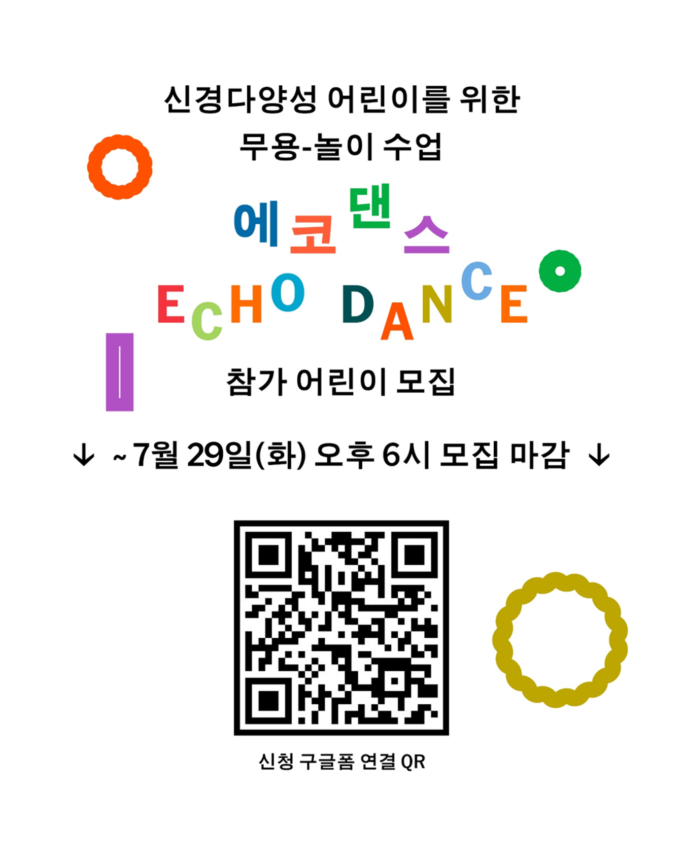 흰 배경 위에 알록달록한 글자와 기호가 배치된 어린이 무용·놀이 워크숍 모집 포스터. 상단에는 다음과 같은 문구가 적혀 있다: “신경다양성 어린이를 위한 무용·놀이 수업”
중앙에는 다채로운 색상과 크기의 글씨로 프로그램명이 강조되어 있다:
에코댄스 (ECHO DANCE)
한글과 영문이 무지개 색상으로 배치되어 시각적으로 즐겁고 어린이 친화적인 느낌을 준다.
그 아래에는 “참가 어린이 모집”, “~ 7월 29일(화) 오후 6시 모집 마감”이라는 문구가 큼직하게 안내되어 있다.
하단 중앙에는 신청 구글폼 연결용 QR코드가 있으며, 좌우로 원형 장식 아이콘이 배치되어 있다. 전반적으로 밝고 경쾌한 분위기의 디자인이며, 어린이를 대상으로 한 예술 교육 프로그램임을 시각적으로 전달한다.
