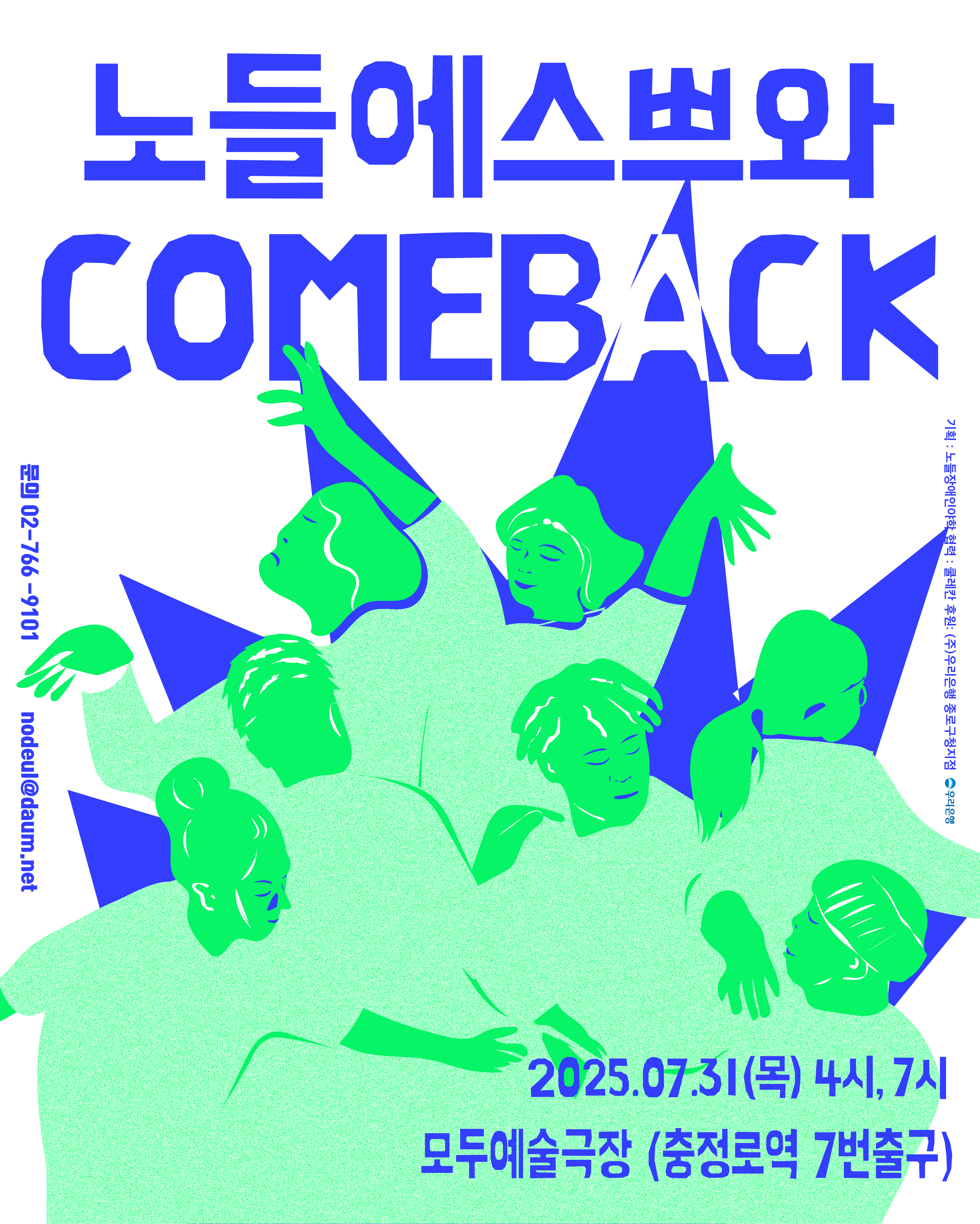 흰 배경에 파란색과 연두색이 대비를 이루는 강렬한 그래픽 포스터.
중앙에는 연두색 옷을 입은 여섯 명의 인물 일러스트가 다채로운 포즈로 팔을 뻗고 있으며, 각자 다른 방향을 바라보고 있다.
상단 중앙에는 공연 제목이 굵고 큼직한 글씨로 적혀 있다:
노들에스쁘와 COMEBACK
공연 정보는 다음과 같다:
일시: 2025년 7월 31일(목) 오후 4시, 오후 7시
장소: 모두예술극장 (충정로역 7번 출구)
좌측에는 문의처가 적혀 있다:
문의: 02-766-9101 / nodeul@daum.net
우측에는 협력 및 후원 정보가 세로로 표기되어 있다:
기획: 노들장애인야학
협력: 쿨레칸
후원: ㈜우리은행 종로구청지점