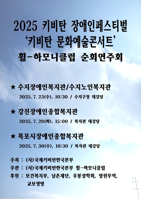 푸른 하늘과 구름이 배경으로 사용된 깔끔한 구성의 연주회 포스터.
상단에는 제목이 크게 쓰여 있다:
2025 키비탄 장애인페스티벌
‘키비탄 문화예술콘서트’
휠–하모니클럽 순회연주회
공연 일정과 장소는 아래와 같이 정리되어 있다:
수지장애인복지관 / 수지노인복지관
2025년 7월 23일(수), 오전 10시 30분
장소: 수지구청 대강당
강진장애인종합복지관
2025년 7월 29일(화), 오후 3시
장소: 복지관 대강당
목포시장애인종합복지관
2025년 7월 30일(수), 오전 10시 30분
장소: 복지관 대강당
하단에는 주최 및 후원 정보가 명시되어 있다:
주최: (사)국제키비탄한국본부
주관: (사)국제키비탄한국본부 휠–하모니클럽
후원: 보건복지부, 남촌재단, 우봉장학회, 영원무역, 교보생명