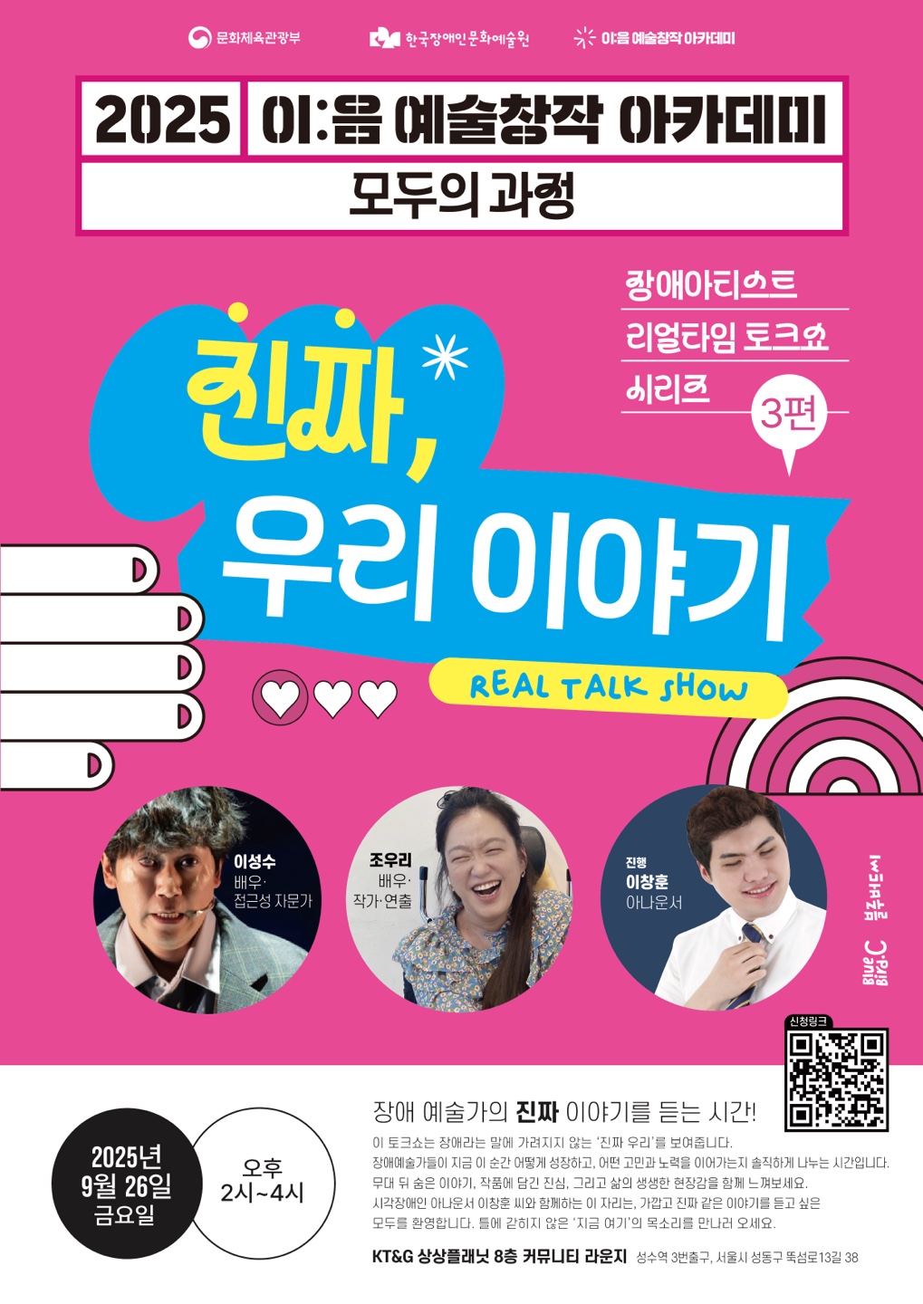 밝은 분홍색 배경의 포스터 중앙에 파란색 말풍선 안에 흰 글씨로 “진짜, 우리 이야기”라는 제목이 크게 적혀 있고, 그 아래 노란색 박스에 영어로 “REAL TALK SHOW”라고 쓰여 있다. 상단에는 “2025 이:음 예술창작 아카데미 모두의 과정 장애아티스트 리얼타임 토크쇼 시리즈 3편”이라는 설명이 있다. 하단에는 출연진 세 사람의 사진이 원형 프레임 속에 배치되어 있다. 왼쪽부터 배우이자 접근성 자문가 이성수, 배우·작가·연출 조우리, 아나운서이자 진행자 이창훈의 얼굴이 웃는 모습으로 담겨 있다. 오른쪽에는 신청 QR코드가 배치되어 있다.
행사명: 2025 이:음 예술창작 아카데미 모두의 과정, 장애아티스트 리얼타임 토크쇼 시리즈 3편 《진짜, 우리 이야기》
일시: 2025년 9월 26일 금요일 오후 2시~4시
장소: KT&G 상상플래닛 8층 커뮤니티 라운지 (서울 성수동)
내용: 장애 예술가들이 자신의 실제 경험과 고민, 희망에 대해 솔직하게 나누는 토크쇼