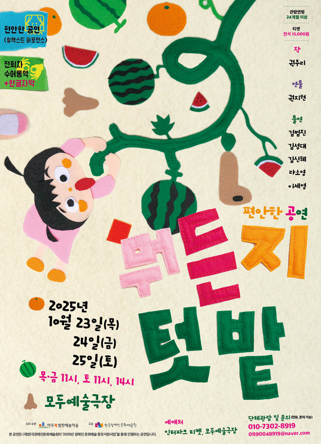 2025년 10월 23일(목)부터 25일(토)까지 모두예술극장에서 열리는 편안한 공연 〈뭐든지 텃밭〉 홍보 포스터. 배경은 부드러운 천 느낌의 질감으로 꾸며져 있고, 수박, 오렌지, 참외, 수박 조각, 가지, 땅속 열매 같은 다양한 채소와 과일이 장식처럼 배치되어 있다. 왼쪽에는 분홍색 옷을 입은 아이가 줄기를 붙잡고 매달린 듯 그려져 있으며, 커다란 녹색 줄기에는 열매가 매달려 있다. 가운데에는 분홍, 주황, 녹색 천 조각 글씨로 ‘뭐든지 텃밭’이라는 공연 제목이 크게 쓰여 있다. 오른쪽에는 작가 권주리, 연출 권지현, 출연 배우 김범진·김성대·김신희·라소영·이세영의 이름이 세로로 배열돼 있다. 하단에는 공연 일정과 장소가 안내되어 있으며, 목·금요일은 오전 11시, 토요일은 오전 11시와 오후 2시에 공연한다는 시간이 적혀 있다. 왼쪽 상단에는 ‘릴랙스드 퍼포먼스’, ‘전회차 수어통역+한글자막’ 제공 안내가 표시돼 있다. 하단에는 예매처 안내와 함께 문의 연락처 전화번호와 이메일이 표기돼 있다. 포스터 전반적으로 천 조각을 오려 붙인 듯한 질감과 아기자기한 색감이 강조돼 따뜻하고 친근한 분위기를 자아낸다.