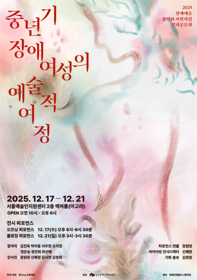 연한 분홍, 민트, 베이지 색감이 부드럽게 번지는 수채화풍 배경 위에 인체의 실루엣과 식물의 형태가 겹겹이 추상적으로 표현된 포스터다. 화면 왼쪽에는 붉은 색 서체로 ‘중년 장애 여성의 예술적 여정’이라는 제목이 세로로 배치되어 있다. 오른쪽 상단에는 ‘2025 장애예술 활성화 지원사업 결과공유회’ 문구가 작게 적혀 있다. 하단에는 전시 정보가 정리되어 있으며, 전시는 2025년 12월 17일부터 21일까지 서울예술인지원센터 2층 렉처룸(아고라)에서 진행되고, 관람 시간은 오전 10시부터 오후 6시까지이다. 오프닝 퍼포먼스는 12월 17일 오후 6시, 클로징 퍼포먼스는 12월 21일 오후 3시에 열린다. 참여자와 강사진, 퍼포먼스 연출·기획·후원 기관 정보가 하단에 함께 기재되어 있다.
