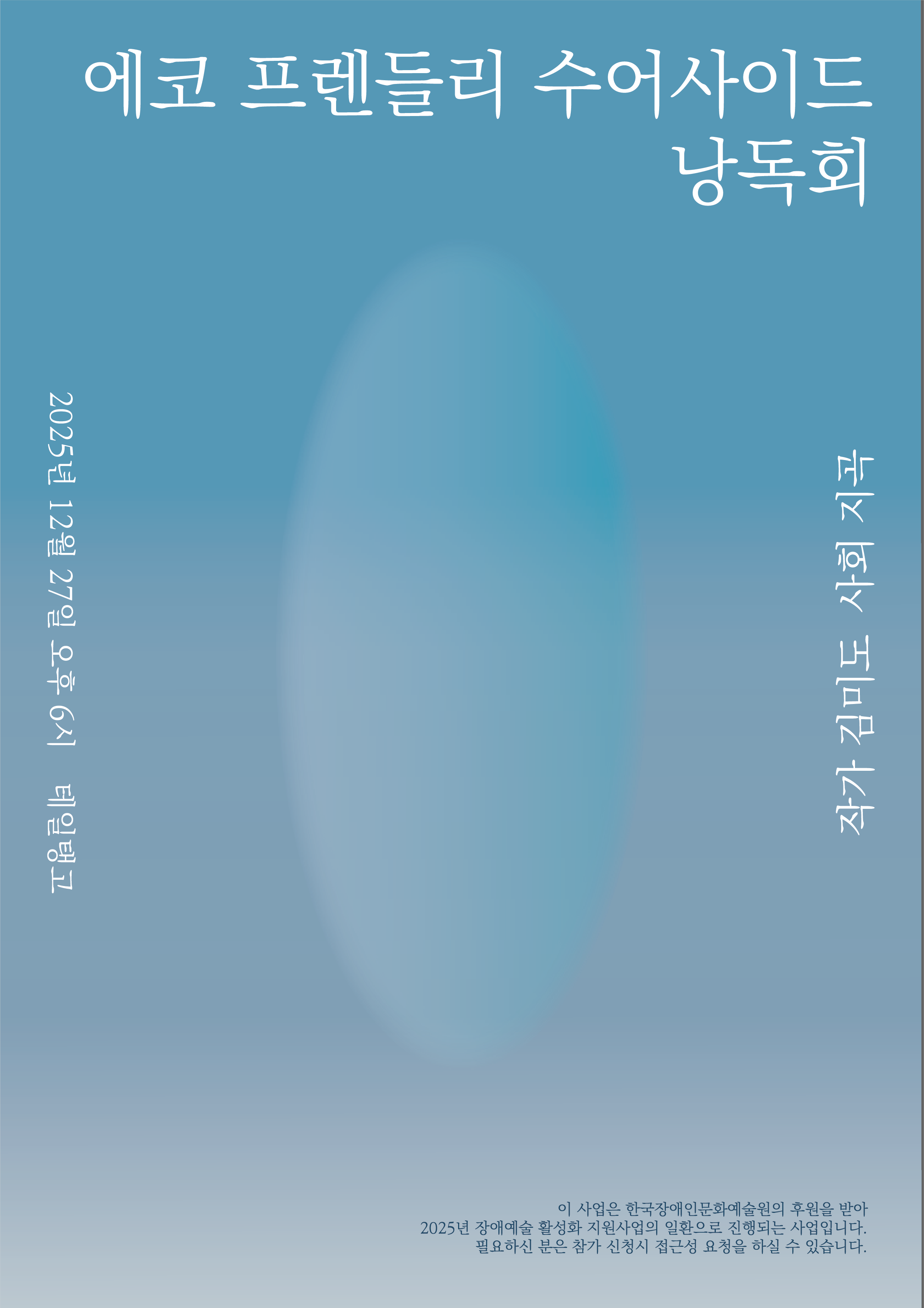 청록색에서 연한 회색으로 그라데이션 된 배경의 포스터로, 중앙에는 타원형의 흐릿한 빛이 안개처럼 번져 있다. 상단에는 ‘에코 프렌들리 수어사이드 낭독회’라는 제목이 흰색 손글씨체로 배치되어 있으며, 왼쪽에는 세로로 ‘2025년 12월 27일 오후 6시, 테일탱고’ 일정과 장소가 적혀 있다. 오른쪽에는 ‘작고 희망 그럼에도’라는 문구가 세로로 배치되어 있다. 하단에는 본 행사가 한국장애인문화예술원의 후원을 받아 2025년 장애예술 활성화 지원사업의 일환으로 진행되며, 참가 신청 시 접근성 요청이 가능하다는 안내 문장이 작은 글씨로 표기되어 있다. 전체적으로 차분하고 고요한 분위기의 미니멀한 낭독회 포스터이다.
