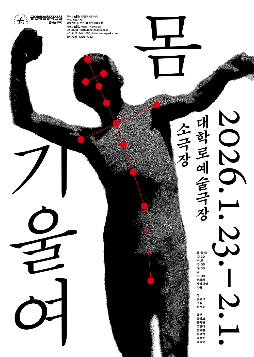 흰 배경 위에 검은 실루엣의 인물이 한쪽으로 몸을 기울인 채 서 있는 공연 포스터. 인물은 상반신을 드러낸 상태로 양팔을 들어 올려 서로 다른 방향으로 뻗고 있으며, 근육과 신체 윤곽이 거칠게 입자화된 질감으로 표현되어 있다. 인물의 얼굴부터 몸통, 다리까지 붉은 점들이 관절 위치를 따라 연결되어 있고, 점과 점 사이를 잇는 붉은 선이 신체의 축과 균형을 시각적으로 드러낸다.
좌측에는 큰 붓글씨체로 세로로 적힌 제목 “기울여”, 우측 상단에는 굵은 한자 “몸”이 배치되어 있으며, 그 아래에 “2026.1.23. – 2.1.” 일정이 세로로 표기되어 있다. 중앙 오른쪽에는 “대학로예술극장 소극장” 문구가 적혀 있다.
하단 오른쪽에는 공연 정보가 정리되어 있으며, 공연 시간은 금 19:30, 토 15:00·19:30, 일 15:00, 전 회차 자막 해설 제공으로 안내된다. 작품은 김윤식 작, 신진호 연출이며, 출연으로 김상보, 유두선, 조형래, 강혜원, 홍성민, 박상윤, 임슬표가 표기되어 있다.
상단 좌측에는 ‘ARKO Selection 공연예술창작산실 올해의 신작’ 로고와 함께 주최·주관 한국문화예술위원회, 공동기획 아르코·대학로예술극장, 예매 및 문의 정보가 작은 글씨로 배치되어 있다.