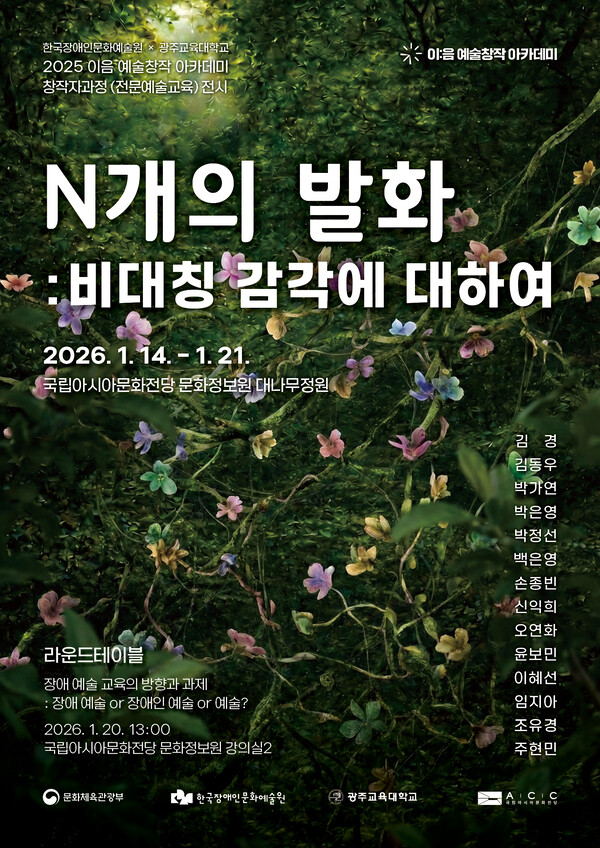 짙은 초록색 숲 바닥에 작은 꽃들이 흩어져 있는 사진 위에 전시 정보를 배치한 포스터이다. 자연의 질감이 가득한 배경 위로 흰 글씨 제목이 크게 보인다.

포스터 상단에는 한국장애인문화예술원과 광주교육대학교가 함께하는 2025 이음 예술창작 아카데미 창작자과정(전문예술교육) 전시임을 알린다.

전시 제목은 **〈N개의 발화: 비대칭 감각에 대하여〉**이다.
전시 기간은 2026년 1월 14일 수요일부터 1월 21일 수요일까지이다.
장소는 국립아시아문화전당 문화정보원 대나무정원이다.

전시에는 김경, 김동우, 박가연, 박은영, 박정선, 백은영, 손종빈, 신익희, 오연화, 윤보민, 이혜선, 임지아, 조유경, 주연민 등 여러 참여 작가의 이름이 소개되어 있다.

포스터 하단에는 전시와 연계한 라운드테이블 프로그램 안내가 있다.
라운드테이블 주제는 **‘장애 예술 교육의 방향과 과제: 장애 예술인가, 장애인 예술인가, 예술인가?’**이다.
일시는 2026년 1월 20일 화요일, 오후 1시이며,
장소는 국립아시아문화전당 문화정보원 강의실 2이다.

하단에는 문화체육관광부, 한국장애인문화예술원, 광주교육대학교, ACC(국립아시아문화전당) 로고가 함께 표기되어 있다.