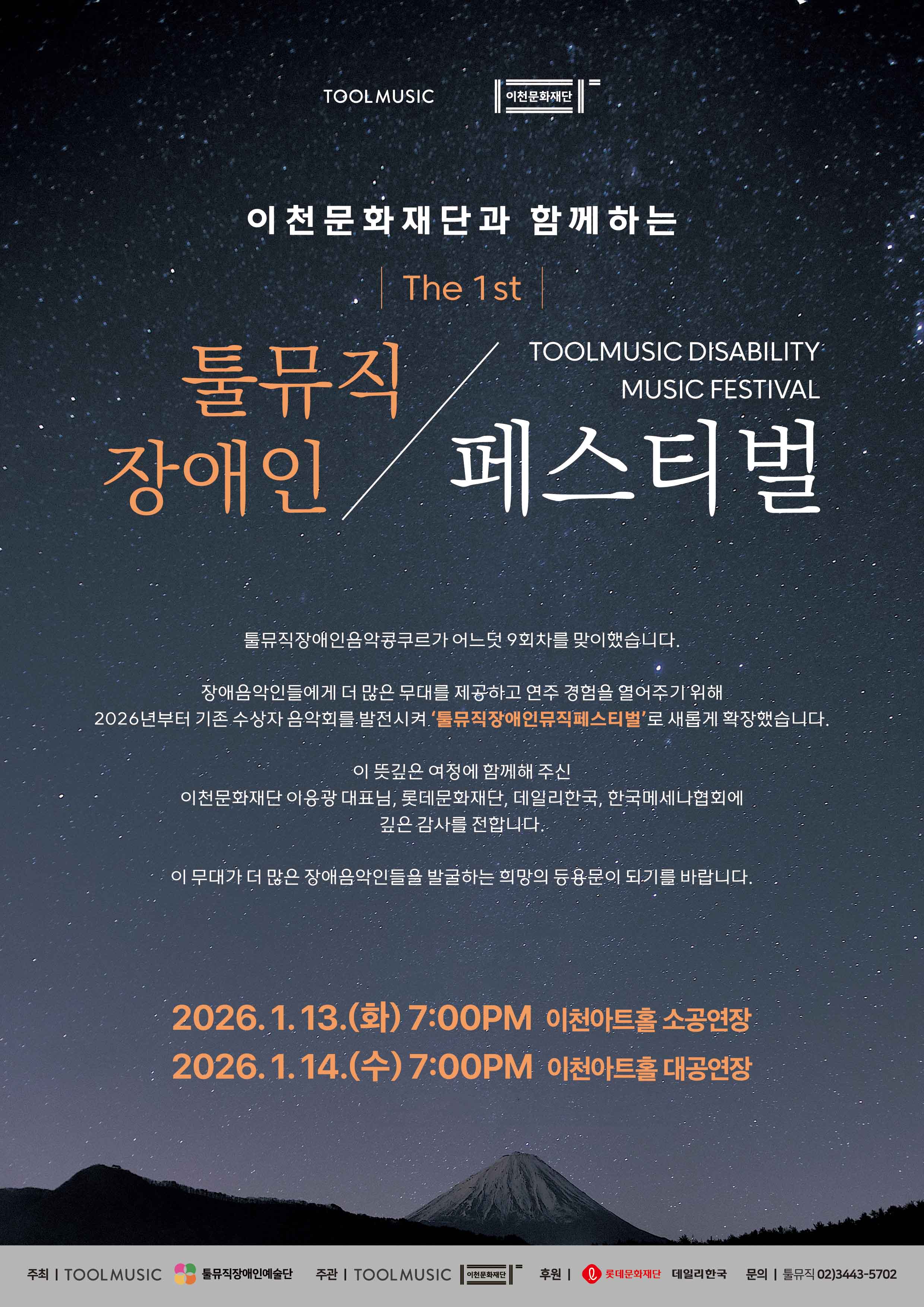 별이 가득한 밤하늘과 산의 실루엣을 배경으로 한 공연 포스터이다. 어두운 푸른색 하늘 위에 흰색과 주황색 글씨로 행사 정보가 크게 배치되어 있다.

포스터 상단에는 툴뮤직(TOOLMUSIC)과 이천문화재단 로고가 보이며, 이천문화재단과 함께하는 제1회 행사임을 알린다.

행사 제목은 〈툴뮤직 장애인 페스티벌〉이며, 영어로는 TOOLMUSIC DISABILITY FESTIVAL이라고 적혀 있다. 장애 예술인과 함께하는 음악 중심의 공연 페스티벌임을 강조한다.

공연 일정은 이틀에 걸쳐 진행된다.

2026년 1월 13일 화요일, 오후 7시 — 이천아트홀 소공연장

2026년 1월 14일 수요일, 오후 7시 — 이천아트홀 대공연장

포스터 하단에는 주최와 협력 기관 로고가 나열되어 있으며,
주최·주관: 툴뮤직, 협력: 이천문화재단을 비롯해 여러 후원 기관이 함께한다는 안내가 포함되어 있다.
우측 하단에는 문의 전화번호가 기재되어 있어 관람 및 행사 관련 정보를 확인할 수 있음을 알린다.

전체적으로 이 포스터는 장애 예술인의 무대와 음악을 중심으로 한 축제형 공연 행사를 소개하는 홍보 이미지이다.