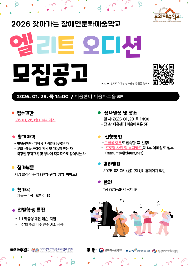 밝은 흰색 배경 위에 색색의 큰 글씨로 “2026 찾아가는 장애인문화예술학교 엘리트 오디션 모집공고”라고 적힌 안내 포스터이다. 상단에는 컨페티처럼 작은 색 점 장식이 흩어져 있고, 오른쪽 위에는 문화예술학교 로고와 QR코드가 배치되어 있다.
이 오디션은 2026년 찾아가는 장애인문화예술학교 프로그램의 일환으로, 음악 분야에 재능 있는 발달장애인을 선발하기 위한 공개 오디션이다.
오디션 일시는 2026년 1월 29일(목) 오후 2시, 장소는 이음센터 이음아트홀 5층이다.
접수 기간은 2026년 1월 26일(월) 오후 2시까지이다.
참가 자격은 발달장애인(지적·자폐성 장애) 등록자, 문화·예술 분야에서 재능이 있는 사람, 국공립·공공기관 행사에 적극적으로 참여할 수 있는 사람이다.
참가 부문은 서양 클래식 음악으로, 세부 전공은 현악, 관악, 성악, 피아노이다.
참가곡은 자유곡 1곡, 5분 이내로 연주한다.
선발 학생 특전으로는 1대1 맞춤형 개인 레슨 지원, 국공립·공공기관 주최 공연 무대 참여 기회 제공이 있다.
신청 방법은 구글폼 링크에 접속해 신청서를 작성한 뒤, 프로필 사진과 연주 동영상 파일을 이메일(nanumtv@daum.net
)로 제출하는 방식이다.
결과 발표는 2026년 2월 6일(금) 예정이며, 홈페이지를 통해 공지된다.
문의는 전화 070-4651-2116으로 할 수 있다.