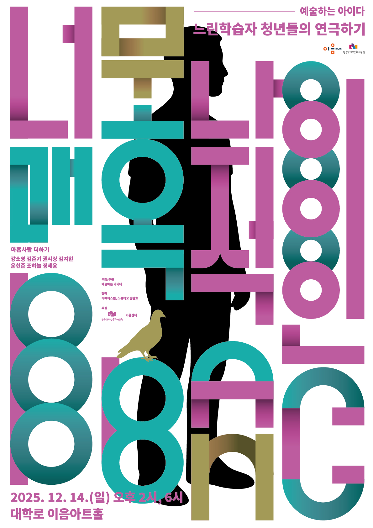 흰색 배경의 포스터 전체를 가득 채우는 굵은 분홍·청록·황토색 타이포그래피가 겹겹이 놓여 있으며, 공연제목인 너무나 매혹적인 BBANG 이라고 되어있다.
그 뒤로 사람의 옆모습 실루엣이 크게 자리하고 있고 컬러는 블랙이다. 실루엣 아래 다리 근처에는 황토색 비둘기 그림이 앉아 있는 형태로 표현되어 있다.
포스터 상단 왼쪽에는 ‘예술하는 아이다’, 오른쪽에는 ‘느린학습자 청년들의 연극하기’ 문구가 적혀 있다. 중앙 왼쪽에는 출연자 이름이 작은 글씨로
정렬되어 있으며, 하단에는 공연 정보가 분홍색과 남색 글씨로 배치되어 있다.
하단 텍스트: 2025. 12. 14.(일) 오후 2시, 6시 / 대학로 이음아트홀