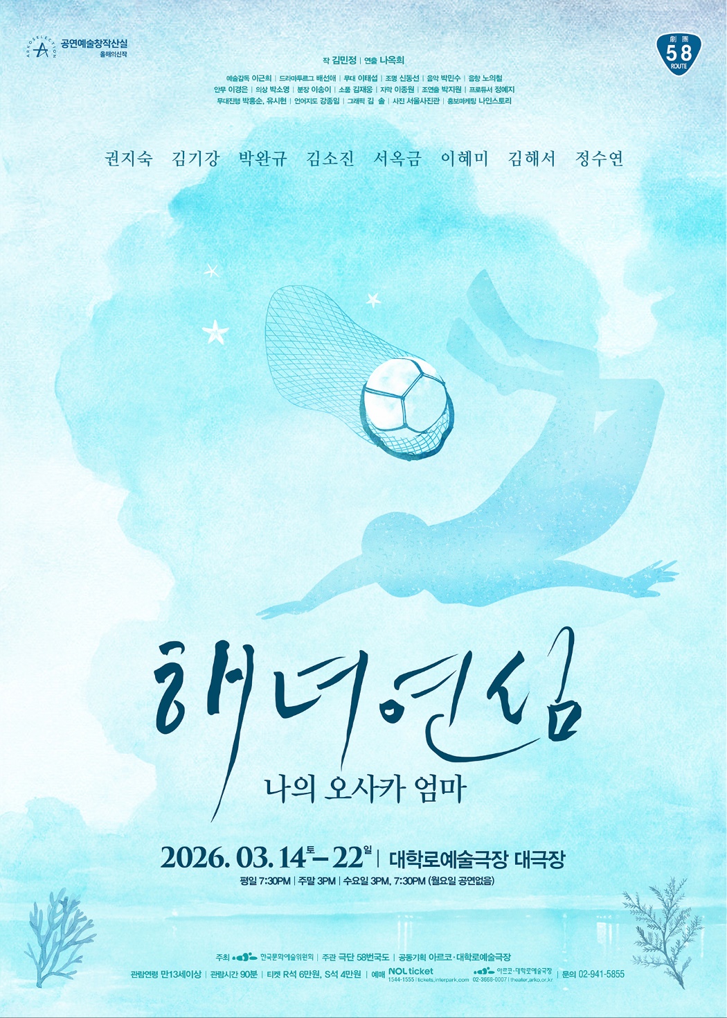 연한 하늘색 수채화 배경 위에 바다를 연상시키는 질감이 깔린 연극 포스터이다. 화면 중앙에는 배드민턴 셔틀콕처럼 보이는 물체가 물속을 가로지르는 모습이 그려져 있고, 그 아래로 물속에서 헤엄치는 인물의 실루엣이 겹쳐 보인다. 상단에는 출연 배우 이름으로 권지숙, 김기강, 박완규, 김소진, 서옥금, 이해미, 김해서, 정수연이 나열되어 있다.

작품 제목은 〈해녀연심 – 나의 오사카 엄마〉이다.
공연 일정은 2026년 3월 14일 토요일부터 3월 22일 일요일까지이며, 공연 장소는 대학로예술극장 대극장이다.
공연 시간은 평일 오후 7시 30분, 주말 오후 3시, 수요일 오후 3시와 오후 7시 30분이며, 월요일에는 공연이 없다.

상단에는 공연예술창작산실 올해의신작 선정작 표시와 극장 ‘58 Route’ 로고가 함께 보인다.
하단에는 주최: 한국문화예술위원회, 주관: 극단 58번국도, 공동기획: 아르코·대학로예술극장 정보와 함께, 관람 연령은 만 13세 이상, 관람료는 R석 6만 원, S석 4만 원으로 안내되어 있다.