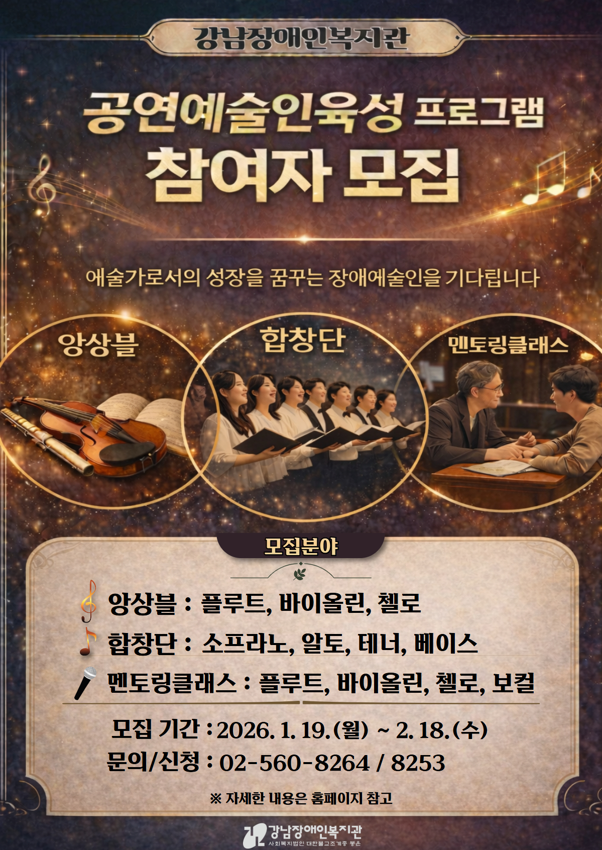 강남장애인복지관에서 진행하는 ‘공연예술인육성 프로그램 참여자 모집’ 안내 포스터. 상단에 “강남장애인복지관 공연예술인육성 프로그램 참여자 모집”이라는 제목과 “예술가로서의 성장을 꿈꾸는 장애예술인을 기다립니다”라는 문구가 있다. 포스터 중앙에는 모집 분야를 상징하는 이미지가 배치되어 있으며, 양상블(플루트, 바이올린, 첼로), 합창단(소프라노, 알토, 테너, 베이스), 멘토링클래스(플루트, 바이올린, 첼로, 보컬)로 구성된 교육·육성 프로그램임을 안내한다.
모집 기간은 2026년 1월 19일(월요일)부터 2월 18일(수요일)까지이다.
문의 및 신청 전화번호는 02-560-8264, 02-560-8253이며, 자세한 내용은 강남장애인복지관 홈페이지를 참고하라는 안내가 있다.