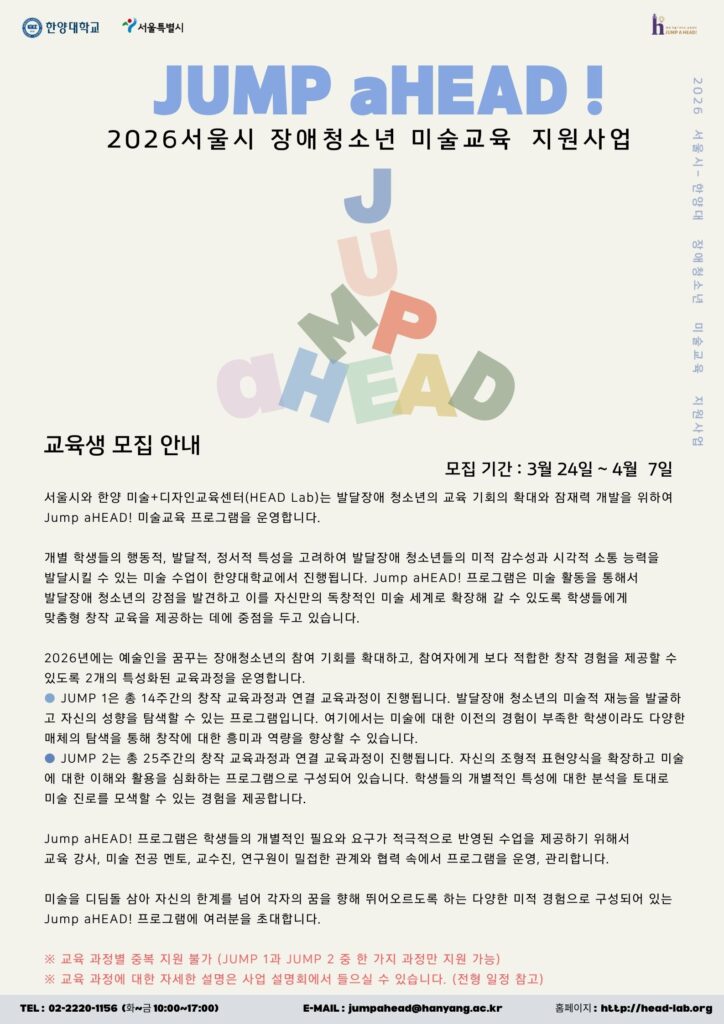 밝은 베이지색 배경에 “JUMP aHEAD!” 글자가 흩어져 배치된 포스터. 제목은 “JUMP aHEAD! 2026 서울시 장애청소년 미술교육 지원사업”이며, 부제는 “교육생 모집 안내”.
모집 기간은 2026년 3월 24일부터 4월 7일까지. 서울시·한양대학교 한양 미술+디자인교육센터(HEAD Lab)가 발달장애 청소년의 미술 교육 기회 확대와 잠재력 개발을 위해 운영하는 미술교육 프로그램이다.
교육 과정은 2개 트랙으로 운영된다. JUMP 1은 14주 과정으로 창작 입문 중심 수업, JUMP 2는 25주 과정으로 창작 프로젝트 중심 수업이다. 개별 학생의 행동·발달·정서 특성을 고려한 맞춤형 미술 수업을 통해 시각적 소통 능력과 창작 역량을 기르는 것이 목표다.
프로그램은 미술 전공 강사, 멘토, 교수진, 연구원이 협력해 운영하며, 미술 경험이 적은 학생도 다양한 매체 탐색을 통해 참여 가능하다. JUMP 1과 JUMP 2는 중복 지원 불가(둘 중 하나 선택).
문의: 02-2220-1156(평일 오전 10시~오후 5시), 이메일 jumpahead@hanyang.ac.kr
, 홈페이지 head-lab.org.