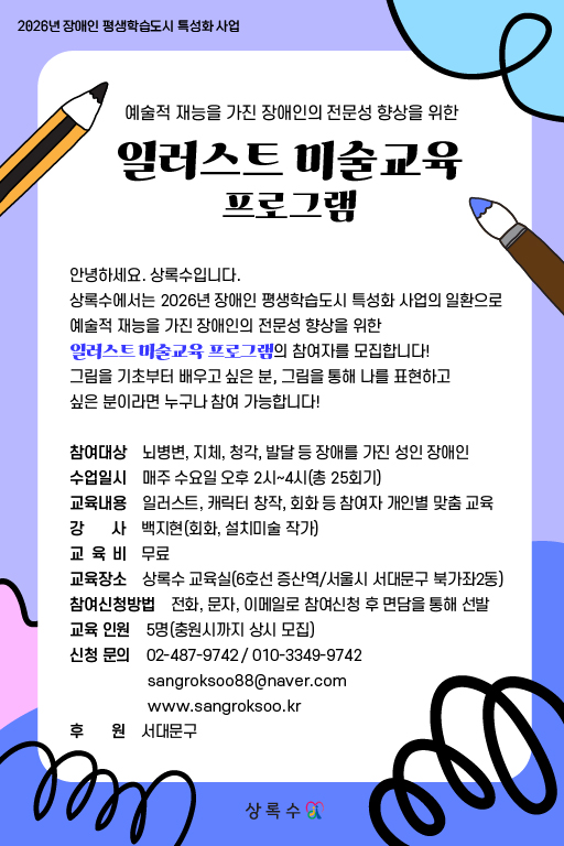 연보라색 배경에 연필과 붓 일러스트가 배치된 포스터로, “2026년 장애인 평생학습도시 특성화 사업, 예술적 재능을 가진 장애인의 전문성 향상을 위한 일러스트 미술교육 프로그램” 참가자 모집 안내가 적혀 있다. 상록수에서 진행하며, 참여 대상은 뇌병변·지체·청각·발달 등 장애를 가진 성인 장애인, 수업은 매주 수요일 오후 2시부터 4시까지 총 25회 무료로 진행된다. 교육 내용은 일러스트·캐릭터 창작·회화 등 개인별 맞춤 교육이며, 강사는 박지현(회화·설치미술 작가), 장소는 상록수 교육실(6호선 증산역·서울시 서대문구 북가좌2동), 참여 인원 5명(중복지원자 심사·모집), 문의는 02-487-9742, 010-3349-9742, sangroksoo88@naver.com
, www.sangroksoo.kr
, 후원은 서대문구로 표기되어 있다.