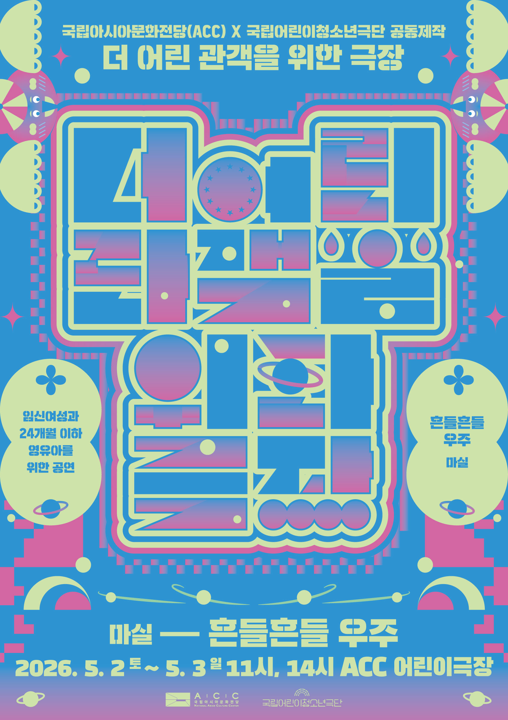 밝은 파란색 배경 위에 형광빛 연두색과 분홍색 그라데이션이 어우러진 그래픽 포스터다. 중앙에는 굵은 선으로 구성된 기하학적 도형들이 퍼즐처럼 결합되어 하나의 큰 타이포그래피 형태를 이루고 있으며, 그 안에는 원, 선, 점, 고리 모양 등이 반복되어 우주를 연상시키는 패턴이 담겨 있다. 일부 원형 요소는 행성처럼 보이고, 작은 점들은 별처럼 흩어져 있다.

상단에는 “국립아시아문화전당(ACC) X 국립어린이청소년극단 공동제작”과 “더 어린 관객을 위한 극장”이라는 문구가 적혀 있다. 좌우에는 장식적인 캐릭터 형태와 꽃 모양 아이콘이 배치되어 전체적으로 놀이공원이나 동화적인 분위기를 만든다.

왼쪽에는 “임신여성과 24개월 이하 영유아를 위한 공연”이라는 안내 문구가, 오른쪽에는 “흔들흔들 우주 마실”이라는 제목이 들어가 있다. 하단에는 “마실 — 흔들흔들 우주”라는 공연명과 함께 “2026. 5. 2.(토) ~ 5. 3.(일) 11시, 14시 ACC 어린이극장”이라는 일정 정보가 표기되어 있다.