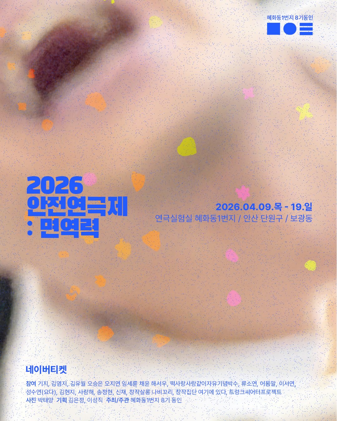 밝은 베이지 톤 배경 위에 점 노이즈 질감과 형광색에 가까운 작은 색 점들이 흩어져 있고, 흐릿하게 확대된 피부(눈썹과 입 주변으로 보이는 얼굴 일부)가 배경 이미지로 사용된 포스터로, 좌측에는 파란색 굵은 글씨로 “2026 안전연극제 : 면역력”이 크게 표기되어 있다. 우측에는 일정 “2026.04.09.(목) ~ 04.19.(일)”과 장소 “연극실험실 혜화동1번지 / 안산 단원구 / 보광동”이 기재되어 있으며, 상단 오른쪽에는 “혜화동1번지 8기동인” 로고가 배치되어 있다. 하단에는 “네이버티켓” 예매 안내와 함께 참여·기획자 및 스태프 이름들이 길게 나열되어 있고, 마지막에 “주최/주관 혜화동1번지 8기동인” 정보가 포함되어 있다.