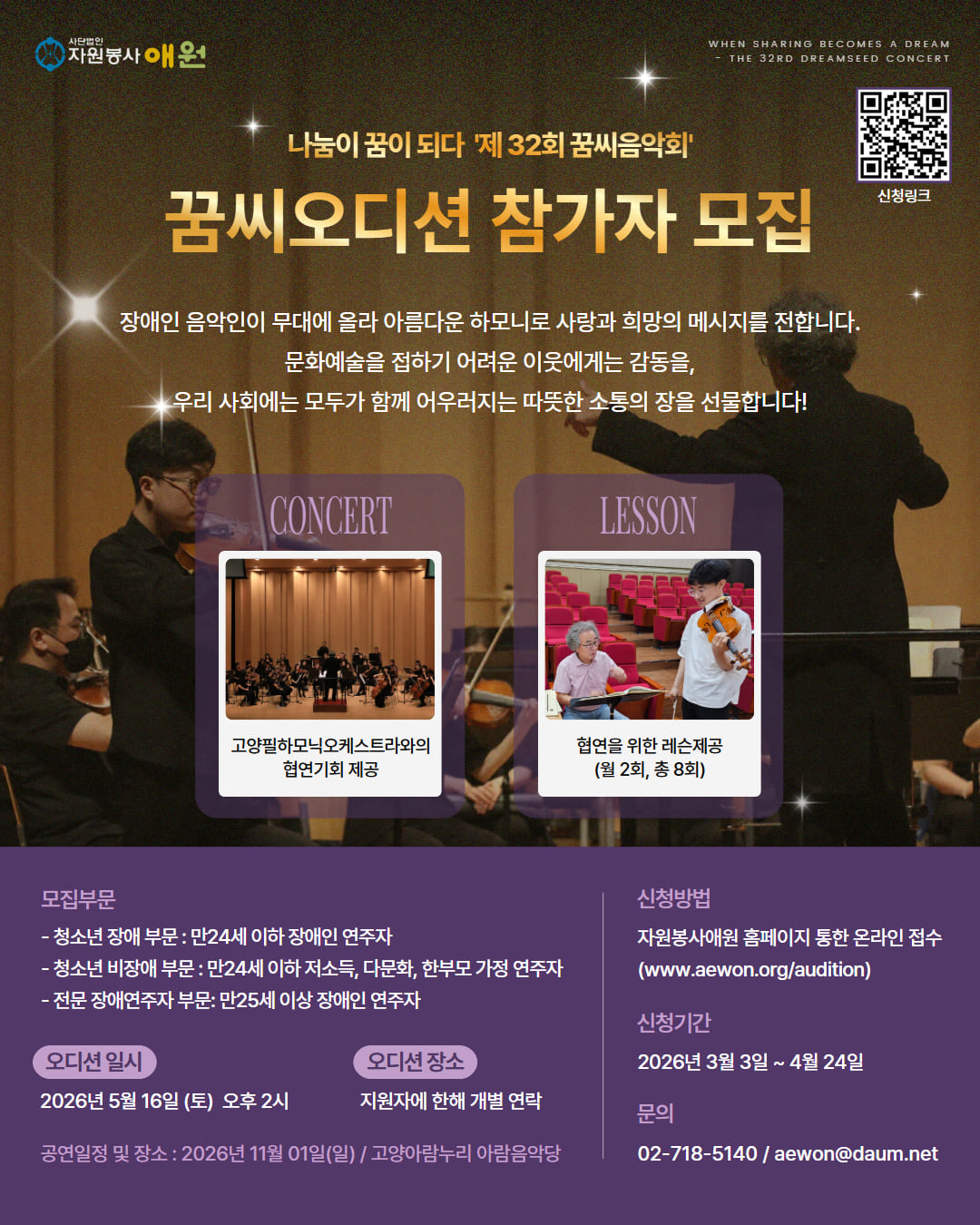 어두운 공연장 배경 위에 오케스트라 연주 장면과 지휘자의 실루엣이 보이는 포스터. 상단에는 별빛 효과와 함께 “나눔이 꿈이 되다 제32회 꿈씨음악회”라는 문구가 있고, 중앙에는 금색 글씨로 “꿈씨오디션 참가자 모집”이 크게 강조되어 있다.
그 아래에는 “장애인 음악인이 무대에 올라 아름다운 하모니로 사랑과 희망의 메시지를 전합니다. 문화예술을 접하기 어려운 이웃에게는 감동을, 우리 사회에는 모두가 함께 어우러지는 따뜻한 소통의 장을 선물합니다!”라는 소개 문장이 적혀 있다.
중앙의 왼쪽 “CONCERT” 영역에는 오케스트라 공연 사진과 함께 “고양필하모닉오케스트라와의 협연 기회 제공” 문구가 있고, 오른쪽 “LESSON” 영역에는 개인 레슨 장면 사진과 함께 “협연을 위한 레슨 제공 (월 2회, 총 8회)” 문구가 있다.
하단에는 모집 정보가 정리되어 있다.
모집부문:· 청소년 장애 부문: 만 24세 이하 장애인 연주자
· 청소년 비장애 부문: 만 24세 이하 저소득, 다문화, 한부모 가정 연주자
· 전문 장애연주자 부문: 만 25세 이상 장애인 연주자
오디션 일시: 2026년 5월 16일(토) 오후 2시
오디션 장소: 지원자에 한해 개별 연락
공연 일정 및 장소: 2026년 11월 1일(일) 고양아람누리 아람음악당

오른쪽에는 신청 방법(자원봉사 애원 홈페이지 온라인 접수), 신청 기간(2026년 3월 3일 ~ 4월 24일), 문의 전화번호와 이메일이 안내되어 있으며, 상단에는 QR코드가 함께 제공된다.