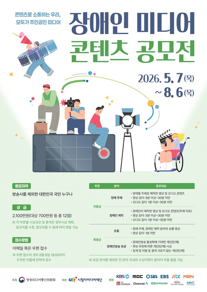 ‘장애인 미디어 콘텐츠 공모전’ 포스터. 흰색과 연한 초록색 배경 위에 파란색과 초록색 큰 글씨로 ‘장애인 미디어 콘텐츠 공모전’ 제목이 적혀 있다. 상단 왼쪽에는 ‘콘텐츠로 소통하는 우리, 모두가 주인공인 미디어’ 문구가 있으며, 확성기와 필름을 든 캐릭터 일러스트가 배치되어 있다. 중앙에는 스마트폰 위에 앉아 있는 사람, 카메라를 촬영하는 사람, 조명을 배경으로 한 인물 일러스트가 있고, 오른쪽에는 휠체어를 탄 사람이 슬레이트를 들고 있는 모습이 그려져 있다. 공모 기간은 ‘2026.5.7.(목) ~ 8.6.(목)’으로 안내된다.

하단에는 공모 내용이 표 형식으로 정리되어 있다. 응모 자격은 ‘방송사를 제외한 대한민국 국민 누구나’이며, 상금은 총 2,100만 원으로 대상 700만 원 포함 총 12점 시상이라고 적혀 있다. 접수 방법은 이메일 또는 우편 접수이며, 우편 접수는 8월 6일 18시 도착분까지 인정된다. 작품상 분야는 장애 주제 영상·오디오 콘텐츠와 장애인이 제작한 영상·오디오 콘텐츠이며, 특별상 분야로 숏폼과 장애인방송 유공 부문이 안내되어 있다. 포스터 하단에는 방송통신위원회, 시청자미디어재단과 여러 방송사 로고가 배치되어 있다.
