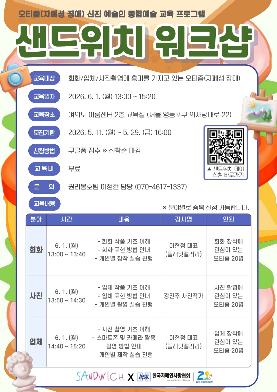 오티즘(자폐성 장애) 신진 예술인 종합예술 교육 프로그램 ‘샌드위치 워크샵’ 포스터. 베이지색 배경 위에 초록색과 흰색 입체 글씨로 ‘샌드위치 워크샵’ 제목이 크게 적혀 있으며, 배경에는 주황색과 초록색의 물감 형태 그래픽이 배치되어 있다. 왼쪽에는 카메라 일러스트, 오른쪽에는 그림이 올려진 작은 이젤과 QR코드가 배치되어 있다.

포스터 중앙에는 교육 정보가 정리되어 있다. 교육 대상은 ‘회화·입체·사진촬영에 흥미를 가지고 있는 오티즘(자폐성 장애)’이며, 교육 일자는 ‘2026.6.1.(월) 13:00~15:20’이다. 장소는 ‘여의도 이룸센터 2층 교육실(서울 영등포구 의사당대로 22)’로 안내된다. 모집 기간은 ‘2026.5.11.(월)~5.29.(금) 16:00’이며, 신청 방법은 구글폼 접수로 선착순 마감이다. 교육비는 무료이며, 문의는 ‘권리옹호팀 이정현 담당 (070-4617-1337)’으로 적혀 있다.

하단 표에는 세부 프로그램이 안내된다. 회화 분야는 13:00~13:40에 진행되며 회화 작품 기초 이해와 표현 방법, 창작 실습 내용을 포함한다. 사진 분야는 13:50~14:30에 진행되며 입체 작품 기초 이해와 촬영 실습이 포함된다. 입체 분야는 14:40~15:20에 진행되며 사진 촬영 기초 이해, 스마트폰 및 카메라 활용법, 제작 실습 내용이 안내된다. 각 분야별 모집 인원은 오티즘 참여자 20명이다. 하단에는 SANDWICH, 한국자폐인사랑협회 로고가 배치되어 있다.