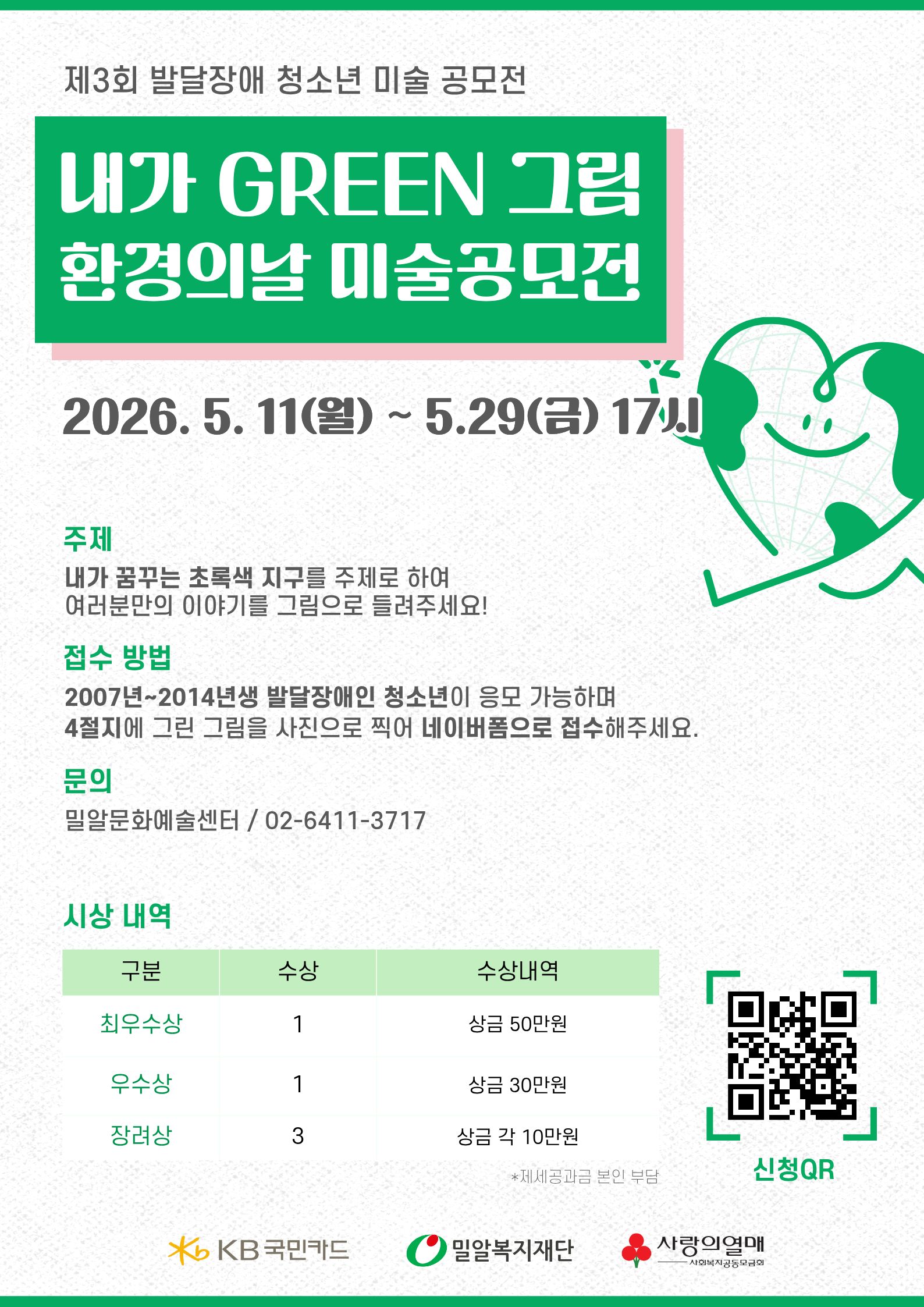 흰색 배경에 초록색을 메인 컬러로 사용한 공모전 포스터. 상단에는 “제3회 발달장애 청소년 미술 공모전”이라는 문구가 있으며, 중앙에는 초록색 박스 안에 흰 글씨로 “내가 GREEN 그림 환경의날 미술공모전”이라고 크게 적혀 있다. 오른쪽에는 지구 모양의 하트 캐릭터가 웃고 있는 일러스트가 배치되어 있다.
포스터 중앙에는 접수 기간 “2026. 5. 11(월) ~ 5.29(금) 17시”가 크게 표기되어 있다. 아래에는 공모전 안내 내용이 정리되어 있다.
주제: “내가 꿈꾸는 초록색 지구”를 주제로 자신만의 이야기를 그림으로 표현
접수 방법: 2007년~2014년생 발달장애인 청소년 대상, 4절지 그림을 사진 촬영 후 네이버폼으로 접수
문의: 밀알문화예술센터 / 02-6411-3717
하단에는 시상 내역 표가 있다.
최우수상 1명: 상금 50만 원
우수상 1명: 상금 30만 원
장려상 3명: 각 10만 원
오른쪽 아래에는 신청 QR코드가 있으며, 하단에는 KB국민카드, 밀알복지재단, 사랑의열매 로고가 배치되어 있다.