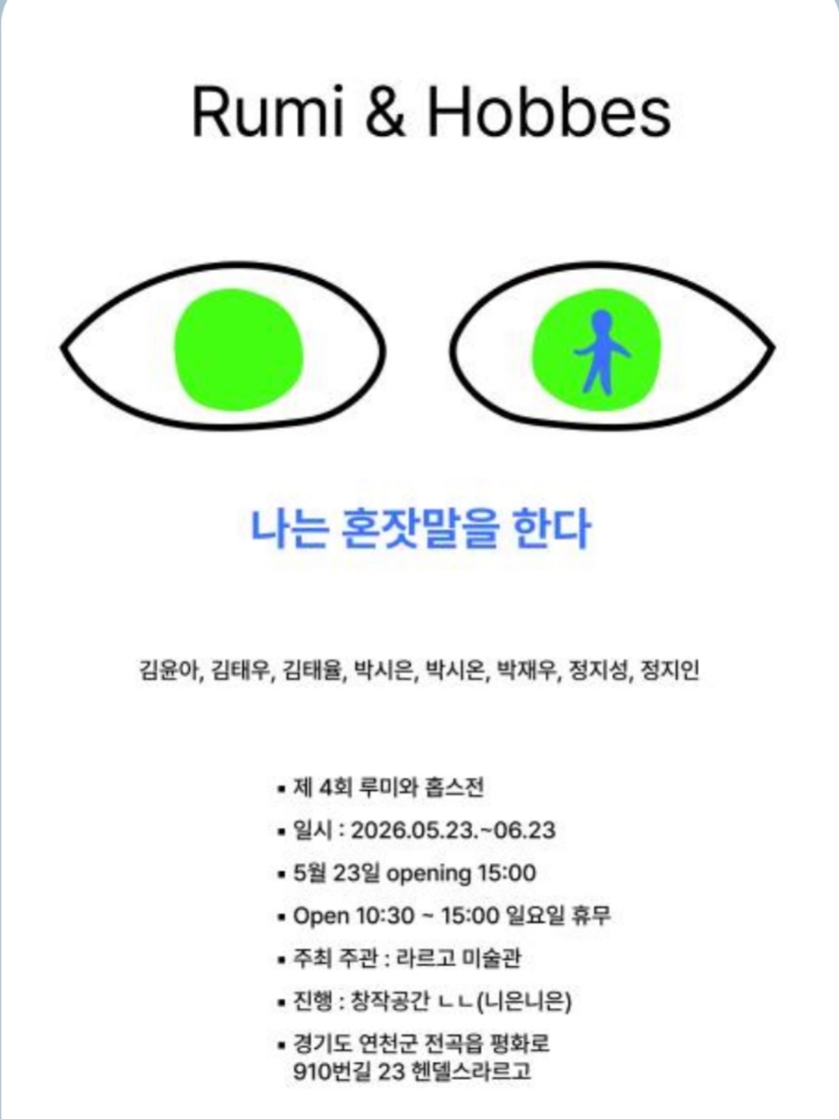 밝은 회색 배경의 전시 포스터. 상단에는 검은 글씨로 “Rumi & Hobbes”가 적혀 있다.
중앙에는 단순한 선으로 그린 두 개의 눈 모양 일러스트가 나란히 배치되어 있다. 왼쪽 눈 안에는 초록색 원이 있고, 오른쪽 눈 안에는 초록색 원과 그 안에 파란색 사람 형상이 들어 있다.
눈 아래에는 파란 글씨로 전시 제목 “나는 혼잣말을 한다”가 적혀 있다.
그 아래에는 참여 작가 이름이 나열되어 있다.
김윤아, 김태우, 김태율, 박시은, 박시온, 박재우, 정지성, 정지인
하단에는 전시 정보가 적혀 있다.
제4회 루미와 홉스전
전시 기간: 2026년 5월 23일 ~ 6월 23일
오프닝: 5월 23일 오후 3시
운영 시간: 오전 10시 30분 ~ 오후 3시 (월요일 휴무)
주최·주관: 라르고 미술관
진행: 창작공간 ㄴㄴ(니은니은)
장소: 경기도 연천군 전곡읍 평화로 910번길 23 헨델스라르고
전체적으로 단순한 그래픽과 여백을 활용한 미니멀한 분위기의 전시 포스터이다.