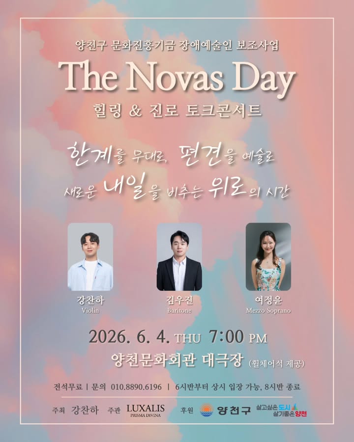 파스텔톤의 분홍색과 하늘색이 번지는 수채화 배경 위에 구성된 공연 포스터. 상단에는 ‘양천구 문화진흥기금 장애예술인 보조사업’ 문구와 함께 행사명 ‘The Novas Day’가 크게 적혀 있으며, ‘힐링 & 진로 토크콘서트’라는 부제가 표시되어 있다. 중앙에는 ‘한계를 무대로, 편견을 예술로, 새로운 내일을 비추는 위로의 시간’이라는 문구가 배치되어 있다. 그 아래에는 바이올리니스트 강찬하, 바리톤 김우진, 메조소프라노 여정윤의 프로필 사진이 나란히 소개된다. 하단에는 2026년 6월 4일(목) 오후 7시, 양천문화회관 대극장에서 진행되며 휠체어석이 제공된다는 안내가 적혀 있다. 전석 무료 공연으로 문의 전화번호와 주최·주관·후원 기관 정보가 포함되어 있으며, 전체적으로 부드럽고 따뜻한 분위기를 전달하는 포스터다.
