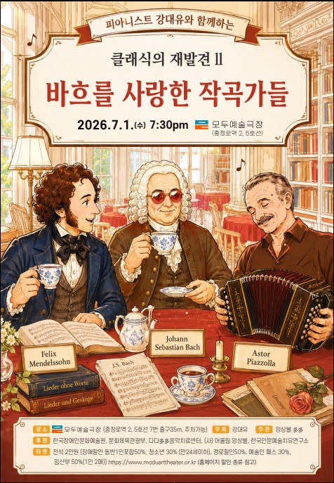 공연 포스터. 상단에는 ‘피아니스트 강대우와 함께하는 클래식의 재발견 II – 바흐를 사랑한 작곡가들’이라는 제목이 크게 적혀 있다. 공연 일시는 2026년 7월 1일 수요일 오후 7시 30분, 장소는 모두예술극장(충정로역 2·5호선)이다.

중앙에는 따뜻한 분위기의 서재 겸 카페 공간에서 차를 마시며 담소를 나누는 세 명의 음악가가 일러스트로 표현되어 있다. 왼쪽에는 펠릭스 멘델스존, 가운데에는 요한 제바스티안 바흐, 오른쪽에는 아스토르 피아졸라가 앉아 있으며, 각 인물 앞에는 이름이 적힌 명패가 놓여 있다. 테이블 위에는 찻잔과 찻주전자, 악보, 책, 촛대, 장미꽃 등이 놓여 있고, 배경에는 높은 책장과 악보, 음표 장식이 보인다.

하단에는 출연 피아니스트 강대유, 주최 모두예술극장, 후원 문화체육관광부·한국장애인문화예술원 등의 정보와 함께 관람료 및 할인 안내가 기재되어 있다. 전체적으로 고전적인 서재와 티타임 분위기 속에서 바흐와 그를 사랑한 후대 작곡가들의 만남을 상상력 있게 표현한 포스터이다.