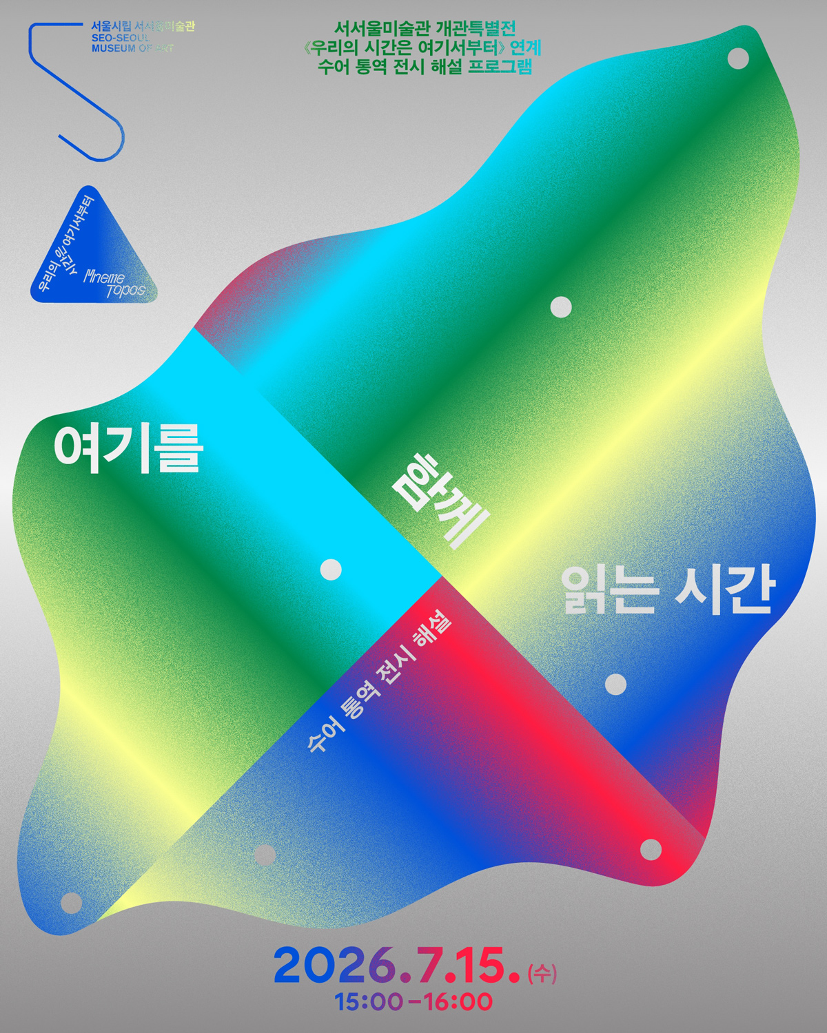 연한 회색 바탕의 전시 해설 프로그램 포스터이다. 가운데에는 초록색, 노란색, 하늘색, 파란색, 분홍색이 섞인 큰 추상 형태가 사선으로 놓여 있고, 그 위에 ‘여기를’, ‘함께’, ‘읽는 시간’이라는 문구가 크게 나뉘어 적혀 있다. 형태 안에는 작은 흰 점들이 흩어져 있어 구멍이나 표시처럼 보인다. 위쪽에는 서서울미술관 개관특별전 ‘우리의 시간은 여기서부터’와 연계한 수어 통역 전시 해설 프로그램이라고 적혀 있다. 아래쪽에는 일정이 이천이십육년 칠월 십오일 수요일 오후 세 시부터 네 시까지라고 쓰여 있다. 왼쪽 위에는 서울시립 서서울미술관 이름과 표식이 보인다.