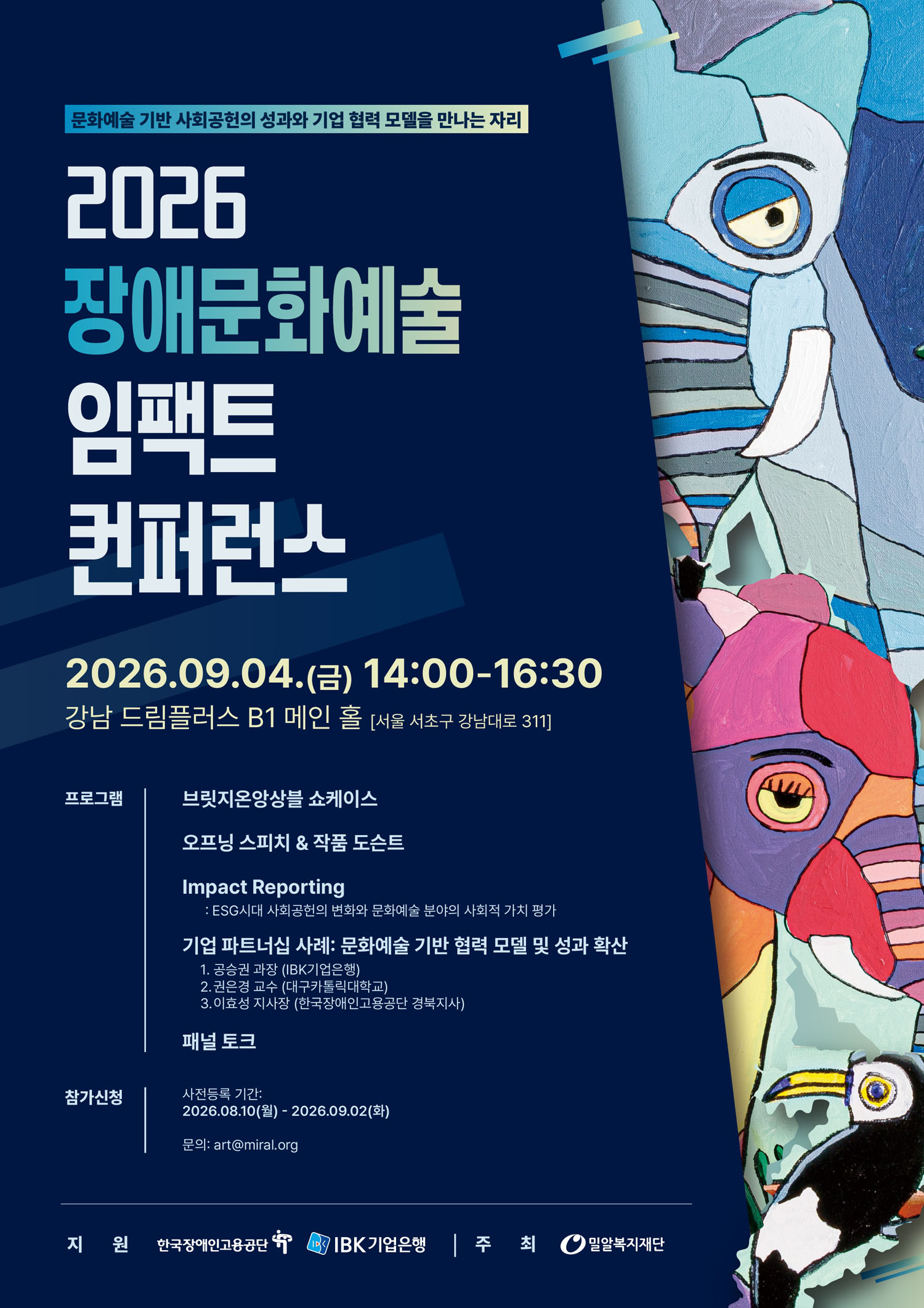 이천이십육 장애문화예술 임팩트 컨퍼런스 포스터로, ‘문화예술 기반 사회공헌의 성과와 기업 협력 모델을 만나는 자리’라는 문구가 있다. 오른쪽에는 여러 색의 얼굴과 동물 형상이 어우러진 회화 작품이 세로로 배치되어 있다. 행사는 이천이십육년 구월 사일 금요일 오후 두 시부터 네 시 삼십 분까지 강남 드림플러스 지하 일층 메인 홀에서 열린다. 프로그램은 브릿지온앙상블 쇼케이스, 오프닝 스피치와 작품 도슨트, 임팩트 리포팅, 기업 파트너십 사례, 패널 토크로 구성되어 있다. 참가 신청 기간은 이천이십육년 팔월 십일부터 구월 이일까지이며, 문의 이메일은 에이알티 골뱅이 엠아이알에이엘 닷 오알지이다.