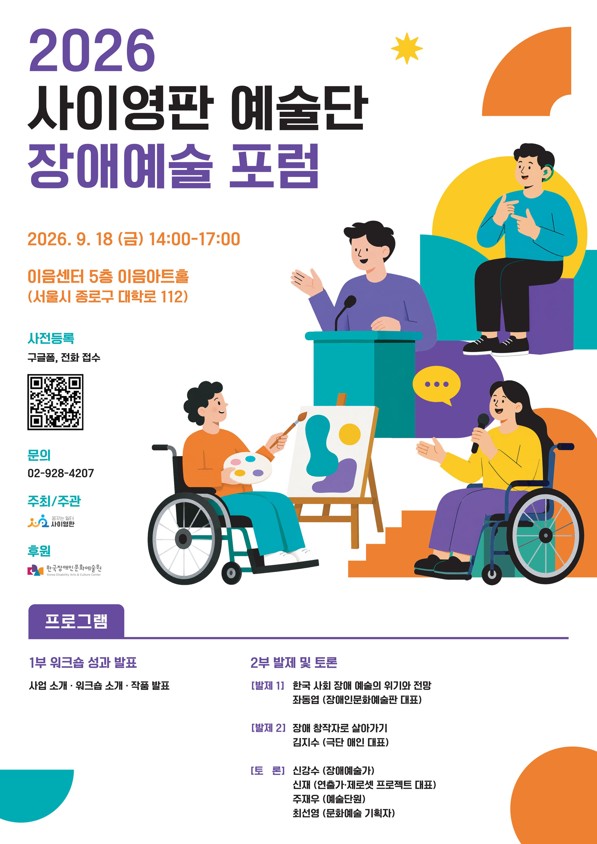 이천이십육년 사이영판 예술단 장애예술 포럼 안내 포스터입니다.
행사는 구월 십팔일 금요일 오후 두 시부터 다섯 시까지 종로구 대학로 백십이 이음센터 오층에서 열립니다.
사전 등록은 구글 폼과 전화로 진행되며 문의 번호는 공이 구이팔에 사이공칠입니다.
프로그램은 일부 워크숍 성과 발표와 이부 장애 예술 관련 발제 및 토론으로 나뉘어 진행됩니다.
포스터에는 휠체어를 타고 그림을 그리거나 발표하는 등 다양한 장애 예술인들의 모습이 그림으로 담겨 있습니다.