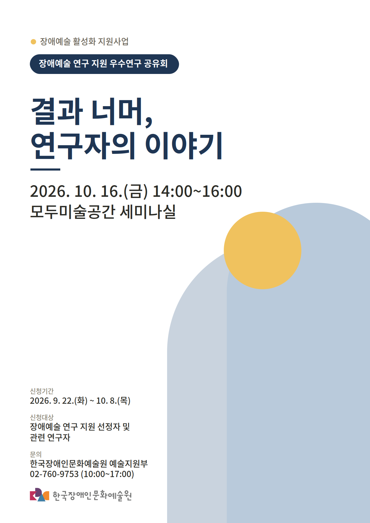장애예술 활성화 지원사업의 하나인 장애예술 연구 지원 우수연구 공유회 '결과 너머, 연구자의 이야기' 포스터입니다.
행사는 이천이십육년 십월 십육일 금요일 오후 두시부터 네시까지 모두미술공간 세미나실에서 개최됩니다.
신청 기간은 구월 이십이일 화요일부터 십월 팔일 목요일까지입니다.
신청 대상은 장애예술 연구 지원 선정자 및 관련 연구자입니다.
문의는 한국장애인문화예술원 예술지원부 공이칠육공구칠오삼으로 가능합니다.