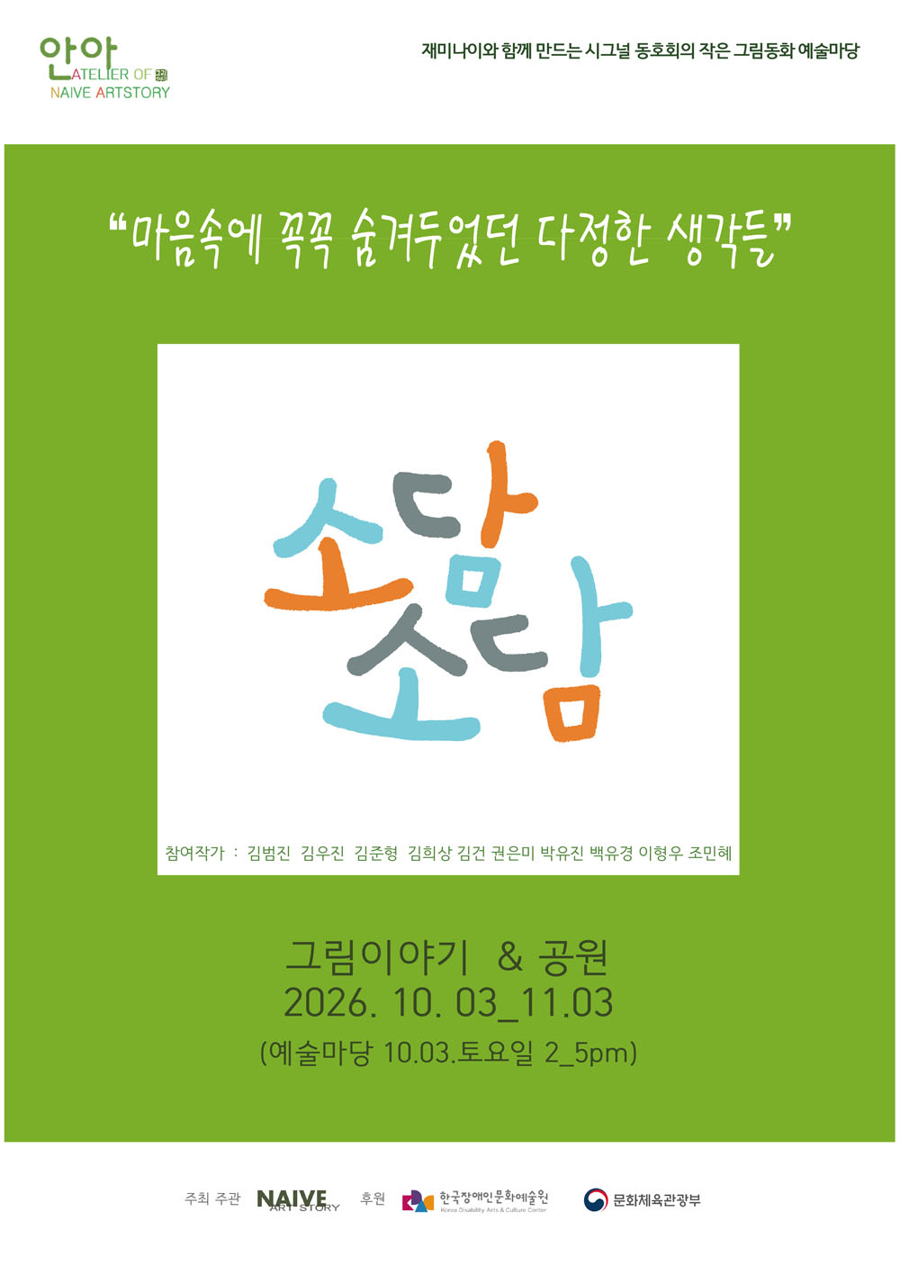시그널 동호회의 작은 그림동화 예술마당 포스터로, 초록색 바탕에 흰색 글씨로 ‘마음속에 꼭꼭 숨겨두었던 다정한 생각들’이라고 적혀 있다.
가운데에는 파랑, 주황, 회색으로 그린 손글씨 형태의 ‘소망’ 그림이 있다.
참여작가로 김범진, 김우진, 김준형, 김희상, 김건, 권은미, 박유진, 백유경, 이흥우, 조민혜가 적혀 있다.
‘그림이야기 앤 공원’이 이천이십육년 시월 삼일부터 십일월 삼일까지 열리며, 예술마당은 시월 삼일 토요일 오후 두 시부터 다섯 시까지 진행된다.
주최·주관은 나이브 아트스토리이며, 후원은 한국장애인문화예술원과 문화체육관광부이다.