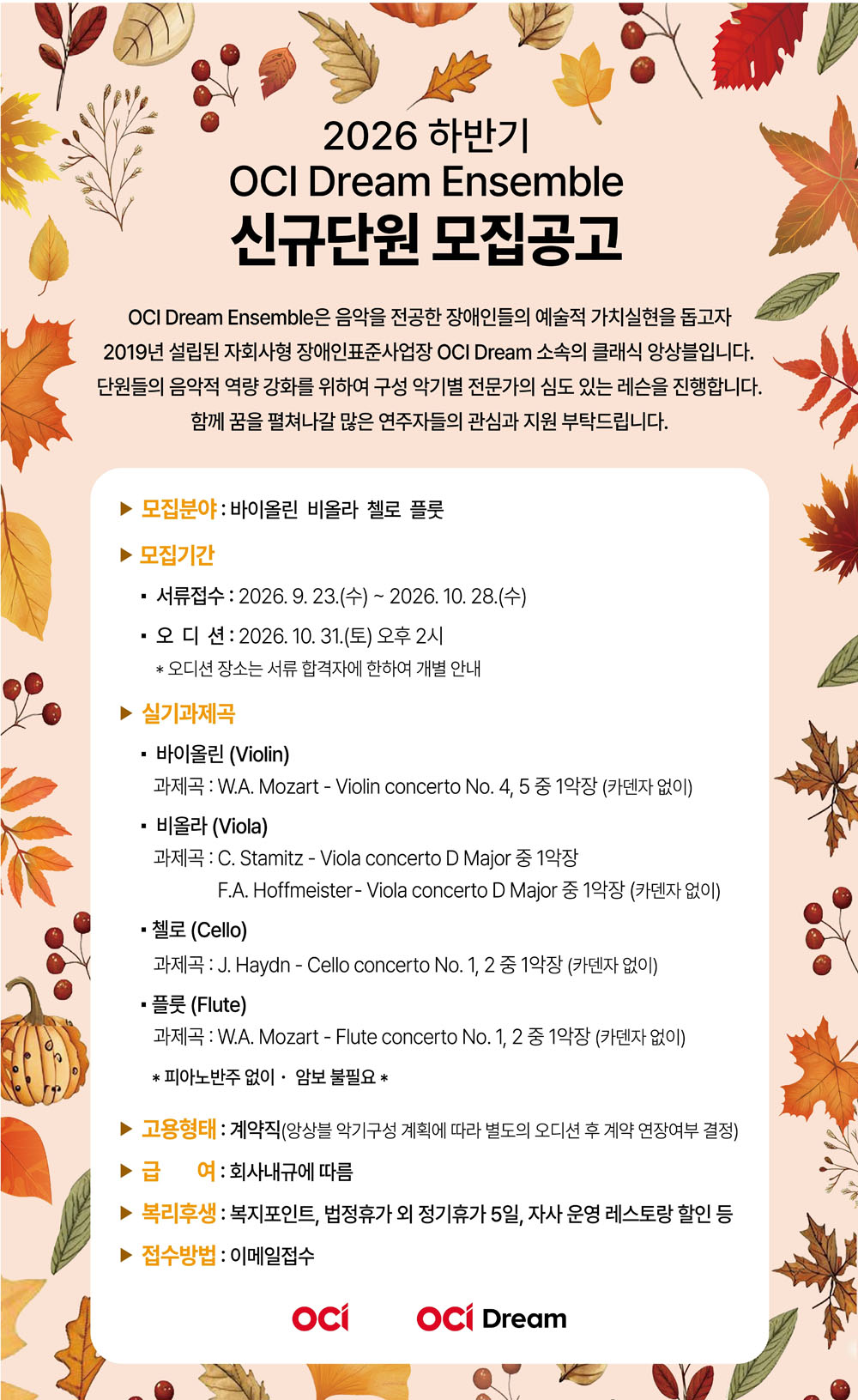 이천이십육년 하반기 오씨아이 드림 앙상블 신규단원 모집 공고로, 단풍과 낙엽 그림으로 꾸며져 있다.
모집 분야는 바이올린, 비올라, 첼로, 플루트이며, 서류 접수는 구월 이십삼일부터 시월 이십팔일까지, 오디션은 시월 삼십일 오후 두 시에 진행된다.
실기과제곡은 악기별 협주곡이며, 피아노 반주는 없고 암보는 필요하지 않다.
고용형태는 계약직이고, 급여는 회사 내규에 따르며 복지포인트와 법정휴가 외 정기휴가, 자사 운영 레스토랑 할인 등이 제공된다.
접수방법은 이메일 접수이며, 오디션 장소는 서류 합격자에게 개별 안내한다.