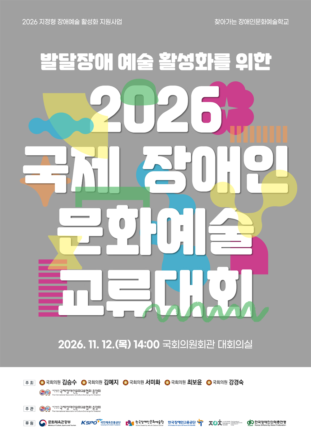이천이십육년 발달장애 예술 활성화를 위한 교류대회 포스터. 행사명은 ‘발달장애 예술 활성화를 위한 이천이십육년 국제 장애인 문화예술 교류대회’이며, 오는 십일월 십이일 목요일 오후 두 시 국회의원회관 대회의실에서 개최된다. 주최는 국회의원 김승수, 김예지, 서미화, 최보윤, 강경숙과 국제장애인문화교류협회 중앙회이다. 주관은 국제장애인문화교류협회 중앙회이며, 문화체육관광부 등 여러 기관이 후원한다. 회색 배경에 흰색 굵은 글씨와 파랑, 초록, 분홍, 노랑 등의 다채로운 도형이 배치되어 있다.