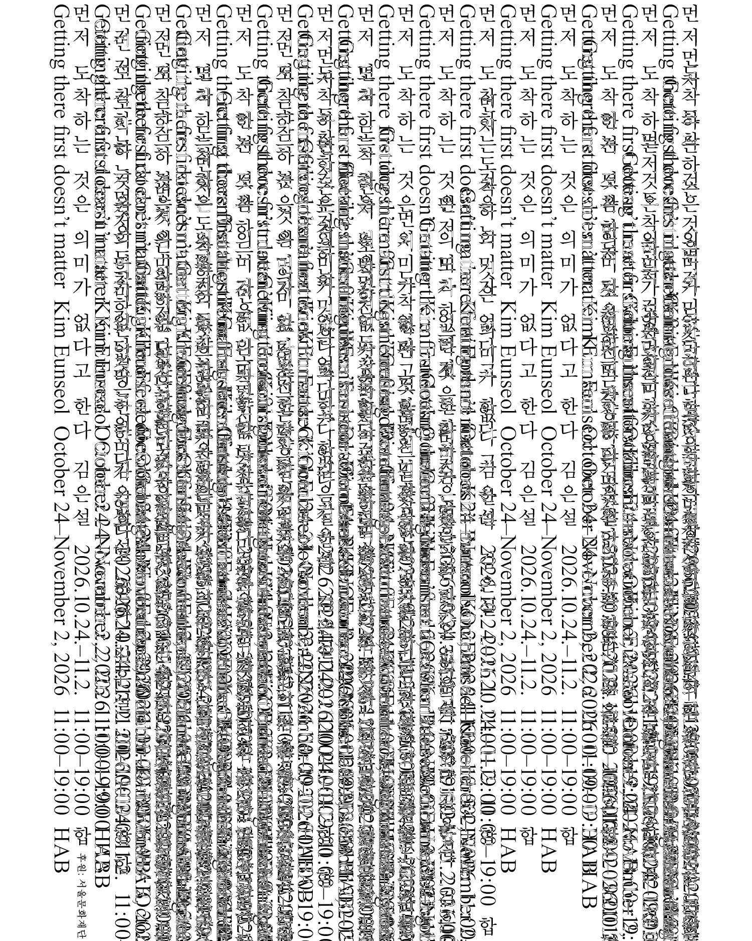 이미지에는 김은설 작가의 전시 또는 행사 안내문이 영어와 한국어로 반복해서 적혀 있다.
행사명은 ‘게팅 데어 퍼스트 더즌트 매터’이며, ‘도착하는 것이 먼저는 아니다’라는 뜻이다.
일정은 이천이십육년 십월 이십사일부터 십일월 이일까지이며, 운영 시간은 오전 열한 시부터 오후 일곱 시까지이다.
장소는 에이치에이비로 표기되어 있다.
본문은 세로 방향으로 배치되어 있으며, 일부 글자가 겹쳐 있어 세부 내용은 정확히 판독하기 어렵다.