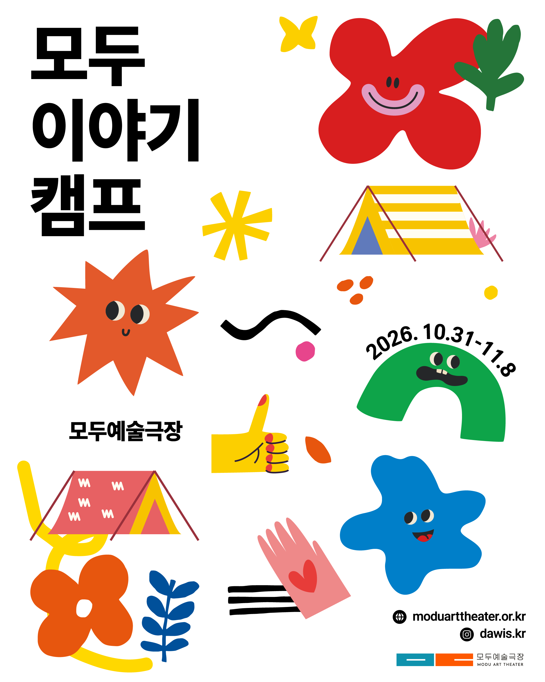 흰 배경에 ‘모두 이야기 캠프’라는 큰 검은색 글씨가 왼쪽에 배치되어 있다.
빨간 꽃, 주황색 해 모양 캐릭터, 초록색과 파란색 웃는 캐릭터, 노란색 별과 손 모양, 분홍색 손, 식물과 노란색 줄무늬 텐트 두 개가 알록달록하게 그려져 있다.
초록색 캐릭터 옆에는 이천이십육년 십월 삼십일일부터 십일월 팔일까지의 일정이 적혀 있다.
아래쪽에는 모두예술극장 이름과 누리집 주소, 인스타그램 계정 정보가 표시되어 있다.