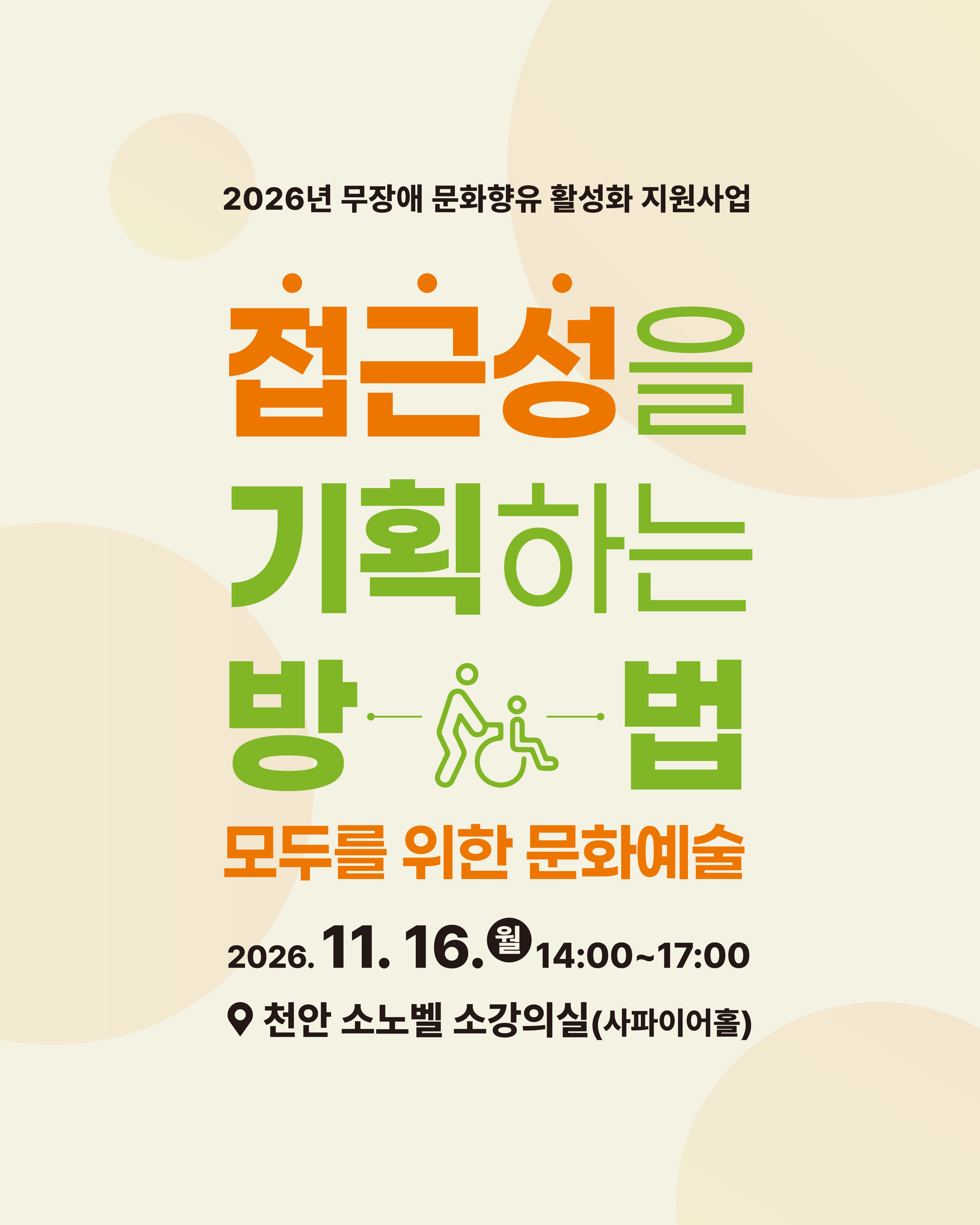 이천이십육년 무장애 문화향유 활성화 지원사업 모두를 위한 문화예술 접근성을 기획하는 방법 행사 포스터입니다. 행사는 이천이십육년 십일월 십육일 월요일 오후 두 시부터 다섯 시까지 진행됩니다. 장소는 천안 소노벨 소강의실 사파이어홀입니다. 포스터 중앙에는 접근성을 기획하는 방법이라는 큰 문구와 함께 휠체어를 탄 사람 형태의 그림 아이콘이 들어가 있습니다.