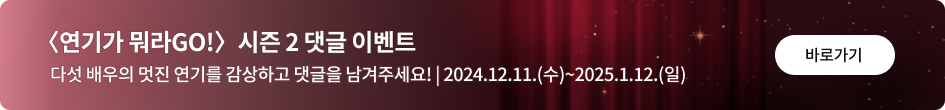 〈연기가 뭐라GO!〉 시즌2 댓글 이벤트 다섯 배우의 멋진 연기를 감상하고 댓글을 남겨주세요! | 2024.12..11.(수)~2025.1.12.(일) 바로가기